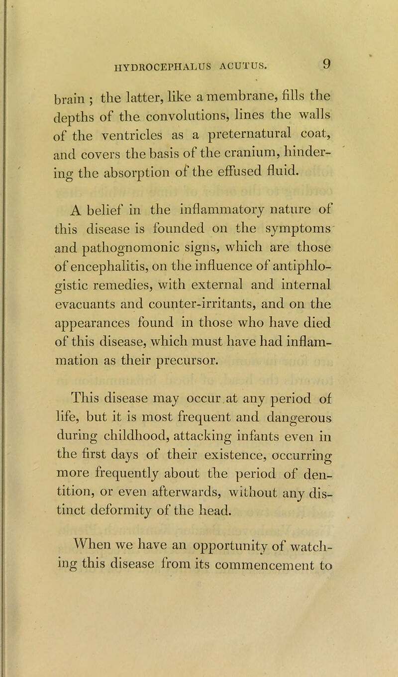 brain ; the latter, like a membrane, fills the depths of the convolutions, lines the walls of the ventricles as a preternatural coat, and covers the basis of the cranium, hinder- ing the absorption of the effused fluid. A belief in the inflammatory nature of this disease is founded on the symptoms and pathognomonic signs, which are those of encephalitis, on the influence of antiphlo- gistic remedies, with external and internal evacuants and counter-irritants, and on the appearances found in those who have died of this disease, which must have had inflam- mation as their precursor. This disease may occur , at any period of life, but it is most frequent and dangerous during childhood, attacking infants even in the first days of their existence, occurring more frequently about the period of den- tition, or even afterwards, without any dis- tinct deformity of the head. When we have an opportunity of watch- ing this disease from its commencement to