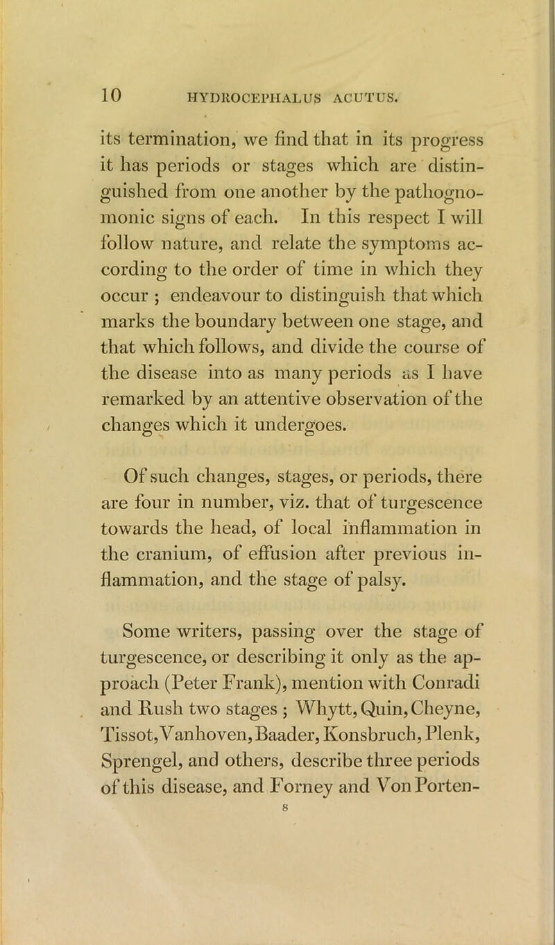 its termination, we find that in its progress it has periods or stages which are distin- guished from one another by the pathogno- monic signs of each. In this respect I will follow nature, and relate the symptoms ac- cording to the order of time in which they occur ; endeavour to distinguish that which marks the boundary between one stage, and that which follows, and divide the course of the disease into as many periods as I have remarked by an attentive observation of the changes which it undergoes. Of such changes, stages, or periods, there are four in number, viz. that of turgescence towards the head, of local inflammation in the cranium, of effusion after previous in- flammation, and the stage of palsy. Some writers, passing over the stage of turgescence, or describing it only as the ap- proach (Peter Frank), mention with Conradi and Rush two stages ; Whytt, Quin, Cheyne, Tissot, Vanhoven, Baader, Ivonsbruch, Plenk, Sprengel, and others, describe three periods of this disease, and Forney and VonPorten- 8