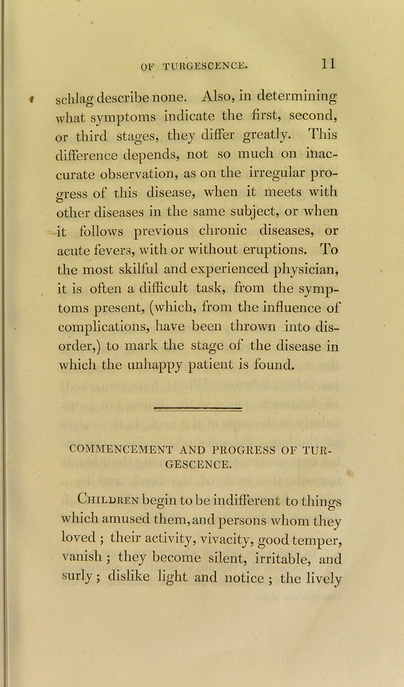 sclilag describe none. Also, in determining wlmt symptoms indicate the first, second, or third stages, they differ greatly. This difference depends, not so much on inac- curate observation, as on the irregular pro- gress of this disease, when it meets with other diseases in the same subject, or when it follows previous chronic diseases, or acute fevers, with or without eruptions. To the most skilful and experienced physician, it is often a difficult task, from the symp- toms present, (which, from the influence of complications, have been thrown into dis- order,) to mark the stage of the disease in which the unhappy patient is found. COMMENCEMENT AND PROGRESS OF TUR- GESCENCE. Children begin to be indifferent to things which amused them, and persons whom they loved ; their activity, vivacity, good temper, vanish ; they become silent, irritable, and surly; dislike light and notice ; the lively