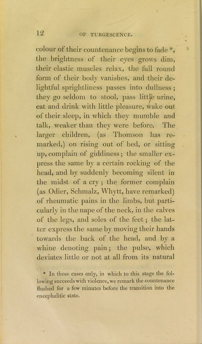 colour of their countenance begins to fade *, the brightness of their eyes grows dim, their elastic muscles relax, the full round form of their body vanishes, and their de- lightful sprightliness passes into dullness ; they go seldom to stool, pass little urine, eat and drink with little pleasure, wake out of their sleep, in which they mumble and talk, weaker than they were before. The larger children, (as Thomson has re- marked,) on rising out of bed, or sitting up, complain of giddiness ; the smaller ex- press the same by a certain rocking of the head, and by suddenly becoming silent in the midst of a cry ; the former complain (as Odier, Schmalz, Whytt, have remarked) of rheumatic pains in the limbs, but parti- cularly in the nape of the neck, in the calves of the legs, and soles of the feet; the lat- ter express the same by moving their hands towards the back of the head, and by a whine denoting pain; the pulse, which deviates little or not at all from its natural * In those cases only, in which to this stage the fol- lowing succeeds with violence, we remark the countenance flushed for a few minutes before the transition into the encephalitic state.