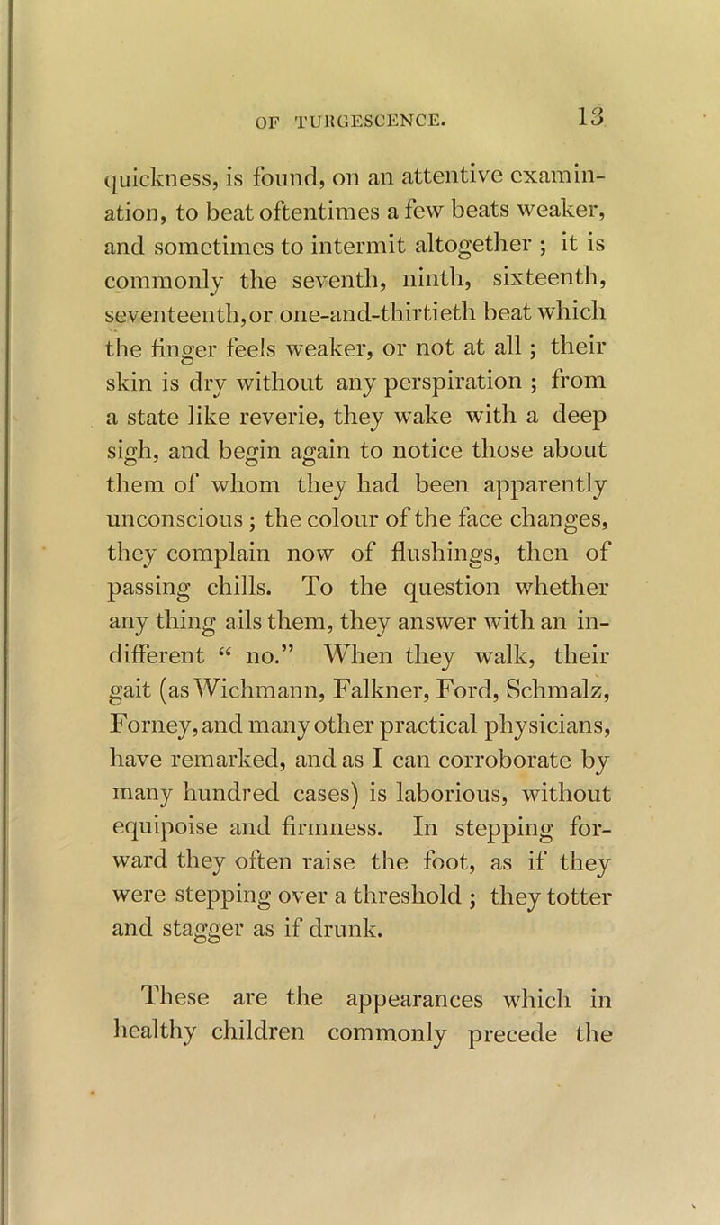 quickness, is found, on an attentive examin- ation, to beat oftentimes a few beats weaker, and sometimes to intermit altogether ; it is commonly the seventh, ninth, sixteenth, seventeenth,or one-and-thirtieth beat which the finger feels weaker, or not at all ; their skin is dry without any perspiration ; from a state like reverie, they wake with a deep sigh, and begin again to notice those about them of whom they had been apparently unconscious ; the colour of the face changes, they complain now of flushings, then of passing chills. To the question whether any thing ails them, they answer with an in- different “ no.” When they walk, their gait (as Wichmann, Falkner, Ford, Schmalz, Forney, and many other practical physicians, have remarked, and as I can corroborate by many hundred cases) is laborious, without equipoise and firmness. In stepping for- ward they often raise the foot, as if they were stepping over a threshold ; they totter and stagger as if drunk. These are the appearances which in healthy children commonly precede the