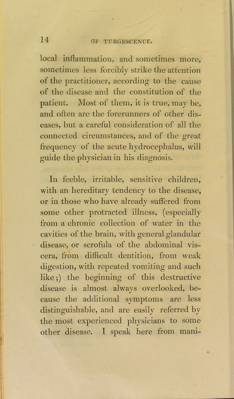 local inflammation, and sometimes more, sometimes less forcibly strike the attention of the practitioner, according to the cause of the disease and the constitution of the patient. Most of them, it is true, may be, and often are the forerunners of other dis- eases, but a careful consideration of all the connected circumstances, and of the great frequency of the acute hydrocephalus, will guide the physician in his diagnosis. In feeble, irritable, sensitive children, with an hereditary tendency to the disease, or in those who have alreadv suffered from some other protracted illness, (especially from a chronic collection of water in the cavities of the brain, with general glandular disease, or scrofula of the abdominal vis- cera, from difficult dentition, from weak digestion, with repeated vomiting and such like;) the beginning of this destructive disease is almost always overlooked, be- cause the additional symptoms are less distinguishable, and are easily referred by the most experienced physicians to some other disease. I speak here from mani-