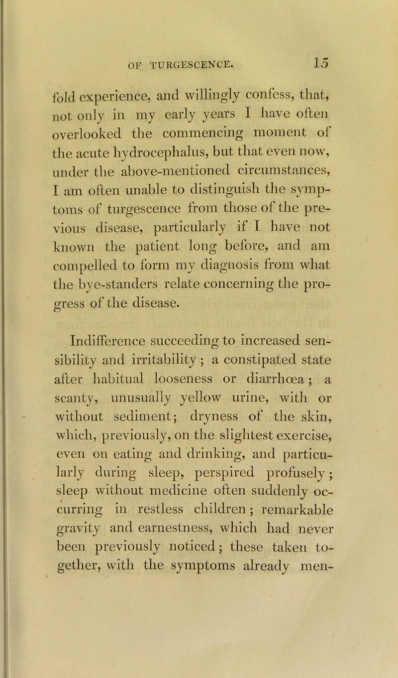 fold experience, and willingly confess, that, not only in my early years I have often overlooked the commencing moment of the acute hydrocephalus, but that even now, under the above-mentioned circumstances, I am often unable to distinguish the symp- toms of turgescence from those of the pre- vious disease, particularly if I have not known the patient long before, and am compelled to form my diagnosis from what the bye-standers relate concerning the pro- gress of the disease. o Indifference succeeding to increased sen- sibility and irritability; a constipated state after habitual looseness or diarrhoea; a scanty, unusually yellow urine, with or without sediment; dryness of the skin, which, previously, on the slightest exercise, even on eating and drinking, and particu- larly during sleep, perspired profusely; sleep without medicine often suddenly oc- curring in restless children; remarkable gravity and earnestness, which had never been previously noticed; these taken to- gether, with the symptoms already men-
