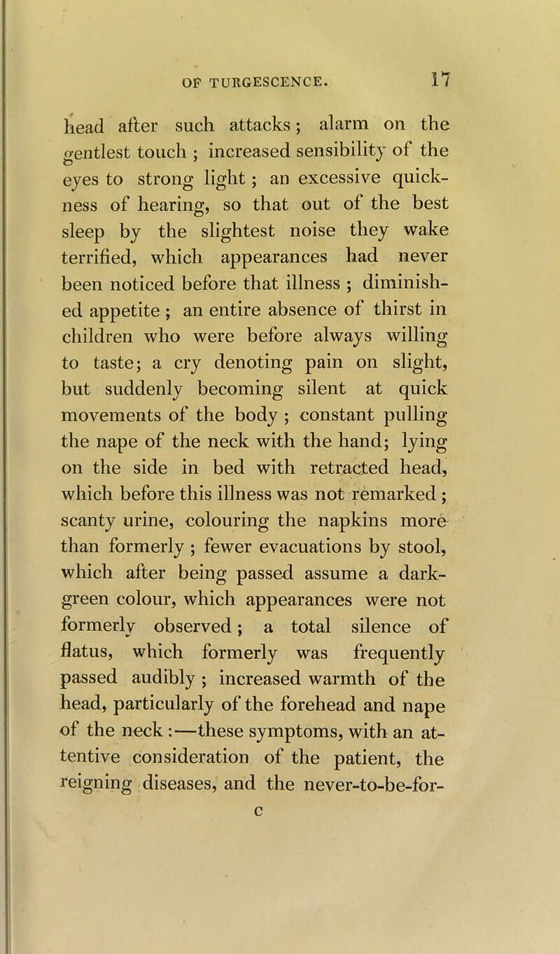 head after such attacks; alarm on the o-entlest touch ; increased sensibility of the eyes to strong light; an excessive quick- ness of hearing, so that out of the best sleep by the slightest noise they wake terrified, which appearances had never been noticed before that illness ; diminish- ed appetite ; an entire absence of thirst in children who were before always willing to taste; a cry denoting pain on slight, but suddenly becoming silent at quick movements of the body ; constant pulling the nape of the neck with the hand; lying on the side in bed with retracted head, which before this illness was not remarked; scanty urine, colouring the napkins more than formerly ; fewer evacuations by stool, which after being passed assume a dark- green colour, which appearances were not formerly observed; a total silence of flatus, which formerly was frequently passed audibly ; increased warmth of the head, particularly of the forehead and nape of the neck :—these symptoms, with an at- tentive consideration of the patient, the reigning diseases, and the never-to-be-for- c