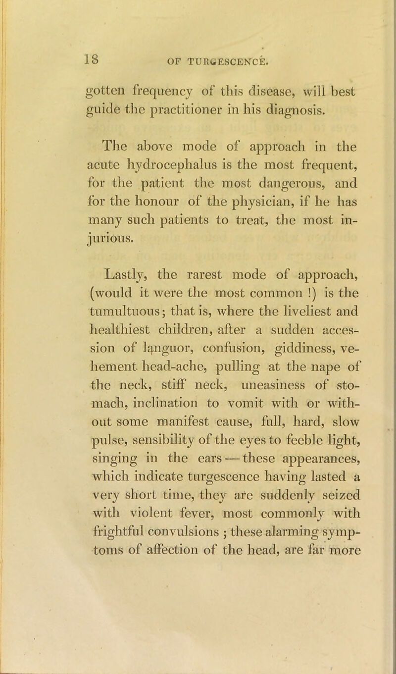 gotten frequency of this disease, will best guide the practitioner in his diagnosis. The above mode of approach in the acute hydrocephalus is the most frequent, for the patient the most dangerous, and for the honour of the physician, if he has many such patients to treat, the most in- jurious. Lastly, the rarest mode of approach, (would it were the most common !) is the tumultuous; that is, where the liveliest and healthiest children, after a sudden acces- sion of languor, confusion, giddiness, ve- hement head-ache, pulling at the nape of the neck, stiff neck, uneasiness of sto- mach, inclination to vomit with or with- out some manifest cause, full, hard, slow pulse, sensibility of the eyes to feeble light, singing in the ears — these appearances, which indicate turgescence having lasted a very short time, they are suddenly seized with violent fever, most commonly with frightful convulsions ; these alarming symp- toms of affection of the head, are far more