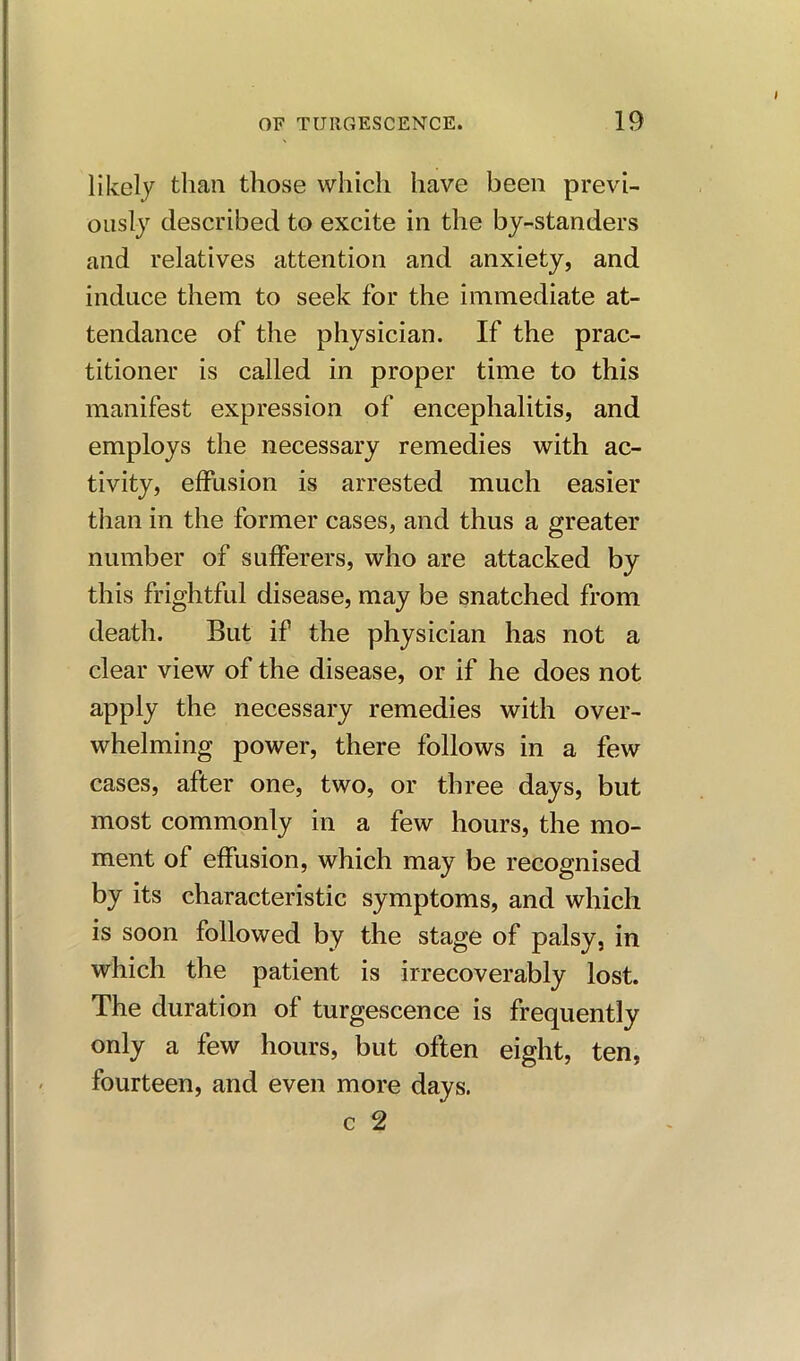 likely than those which have been previ- ously described to excite in the by-standers and relatives attention and anxiety, and induce them to seek for the immediate at- tendance of the physician. If the prac- titioner is called in proper time to this manifest expression of encephalitis, and employs the necessary remedies with ac- tivity, effusion is arrested much easier than in the former cases, and thus a greater number of sufferers, who are attacked by this frightful disease, may be snatched from death. But if the physician has not a clear view of the disease, or if he does not apply the necessary remedies with over- whelming power, there follows in a few cases, after one, two, or three days, but most commonly in a few hours, the mo- ment of effusion, which may be recognised by its characteristic symptoms, and which is soon followed by the stage of palsy, in which the patient is irrecoverably lost. The duration of turgescence is frequently only a few hours, but often eight, ten, fourteen, and even more days.