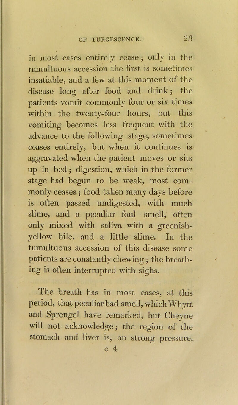 in most cases entirely cease; only in the tumultuous accession the first is sometimes insatiable, and a few at this moment of the disease long after food and drink; the patients vomit commonly four or six times within the twenty-four hours, but this vomiting becomes less frequent with the advance to the following stage, sometimes ceases entirely, but when it continues is aggravated when the patient moves or sits up in bed; digestion, which in the former stage had begun to be weak, most com- monly ceases ; food taken many days before is often passed undigested, with much slime, and a peculiar foul smell, often only mixed with saliva with a greenish- yellow bile, and a little slime. In the tumultuous accession of this disease some patients are constantly chewing; the breath- ing is often interrupted with sighs. The breath has in most cases, at this period, that peculiar bad smell, which Why tt and Sprengel have remarked, but Cheyne will not acknowledge; the region of the stomach and liver is, on strong pressure, c 4