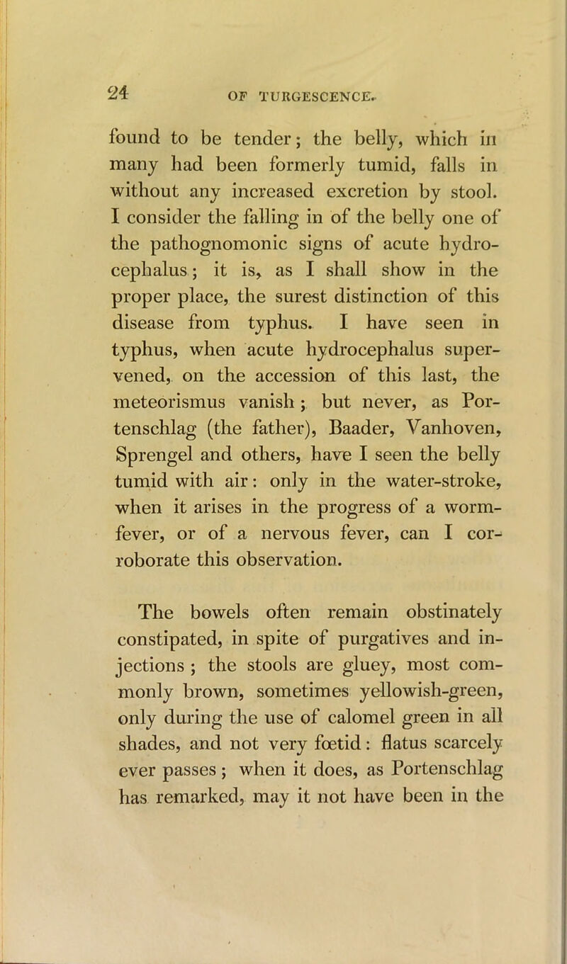 found to be tender; the belly, which in many had been formerly tumid, falls in without any increased excretion by stool. I consider the falling in of the belly one of the pathognomonic signs of acute hydro- cephalus ; it is, as I shall show in the proper place, the surest distinction of this disease from typhus. I have seen in typhus, when acute hydrocephalus super- vened, on the accession of this last, the meteorismus vanish; but never, as Por- tenschlag (the father), Baader, Vanhoven, Sprengel and others, have I seen the belly tumid with air: only in the water-stroke, when it arises in the progress of a worm- fever, or of a nervous fever, can I cor- roborate this observation. The bowels often remain obstinately constipated, in spite of purgatives and in- jections ; the stools are gluey, most com- monly brown, sometimes yellowish-green, only during the use of calomel green in all shades, and not very foetid: flatus scarcely ever passes ; when it does, as Portenschlag has remarked, may it not have been in the