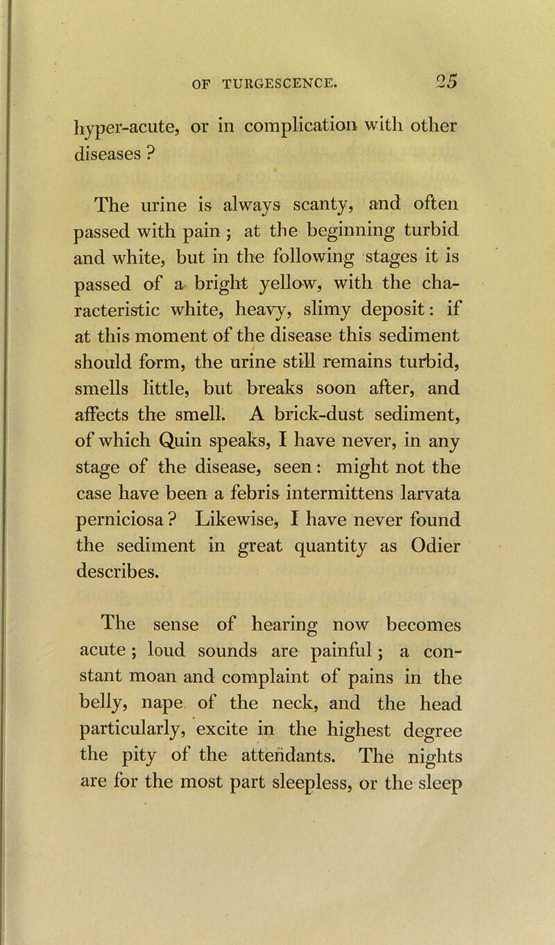 hyper-acute, or in complication with other diseases ? The urine is always scanty, and often passed with pain ; at the beginning turbid and white, but in the following stages it is passed of a bright yellow, with the cha- racteristic white, heavy, slimy deposit: if at this moment of the disease this sediment i should form, the urine still remains turbid, smells little, but breaks soon after, and affects the smell. A brick-dust sediment, of which Quin speaks, I have never, in any stage of the disease, seen: might not the case have been a febris intermittens larvata perniciosa ? Likewise, I have never found the sediment in great quantity as Odier describes. The sense of hearing now becomes acute; loud sounds are painful; a con- stant moan and complaint of pains in the belly, nape of the neck, and the head particularly, excite in the highest degree the pity of the attendants. The nights are for the most part sleepless, or the sleep