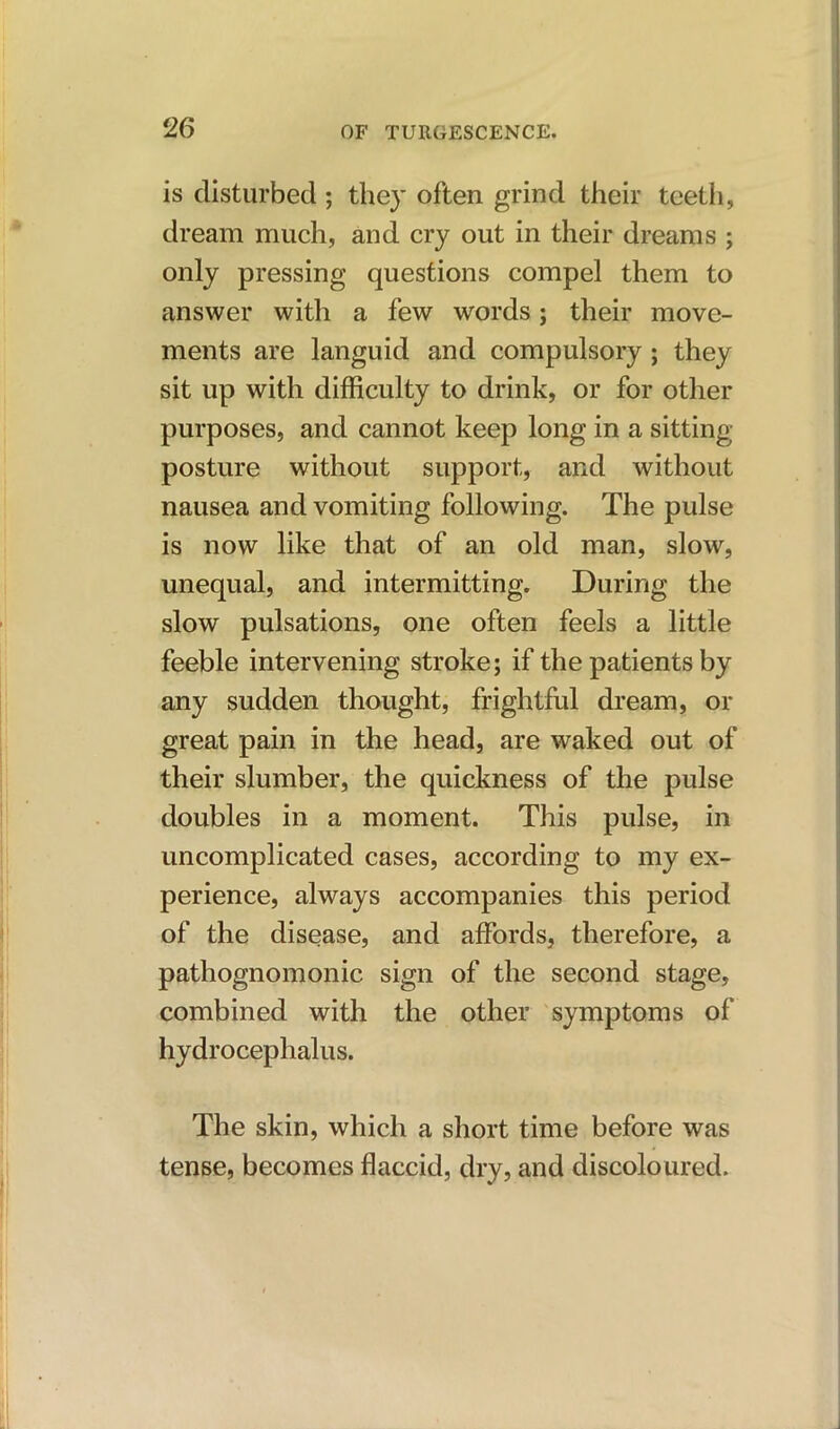 is disturbed; they often grind their teeth, dream much, and cry out in their dreams ; only pressing questions compel them to answer with a few words; their move- ments are languid and compulsory ; they sit up with difficulty to drink, or for other purposes, and cannot keep long in a sitting posture without support, and without nausea and vomiting following. The pulse is now like that of an old man, slow, unequal, and intermitting. During the slow pulsations, one often feels a little feeble intervening stroke; if the patients by any sudden thought, frightful dream, or great pain in the head, are waked out of their slumber, the quickness of the pulse doubles in a moment. This pulse, in uncomplicated cases, according to my ex- perience, always accompanies this period of the disease, and affords, therefore, a pathognomonic sign of the second stage, combined with the other symptoms of hydrocephalus. The skin, which a short time before was tense, becomes flaccid, dry, and discoloured.