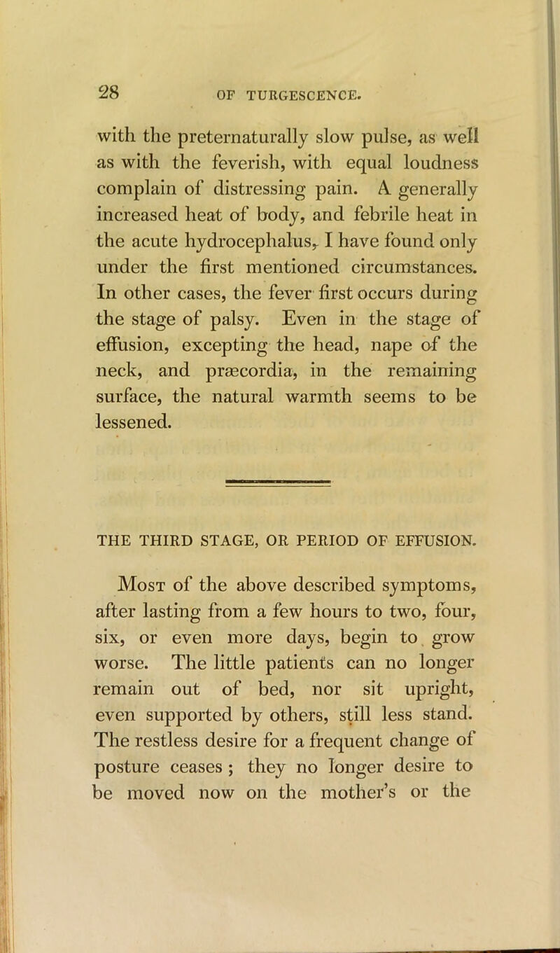 with the preternaturally slow pulse, as well as with the feverish, with equal loudness complain of distressing pain. A. generally increased heat of body, and febrile heat in the acute hydrocephalus,. I have found only under the first mentioned circumstances. In other cases, the fever first occurs during the stage of palsy. Even in the stage of effusion, excepting the head, nape of the neck, and prsecordia, in the remaining surface, the natural warmth seems to be lessened. THE THIRD STAGE, OR PERIOD OF EFFUSION. Most of the above described symptoms, after lasting from a few hours to two, four, six, or even more days, begin to grow worse. The little patients can no longer remain out of bed, nor sit upright, even supported by others, still less stand. The restless desire for a frequent change of posture ceases ; they no longer desire to be moved now on the mother’s or the