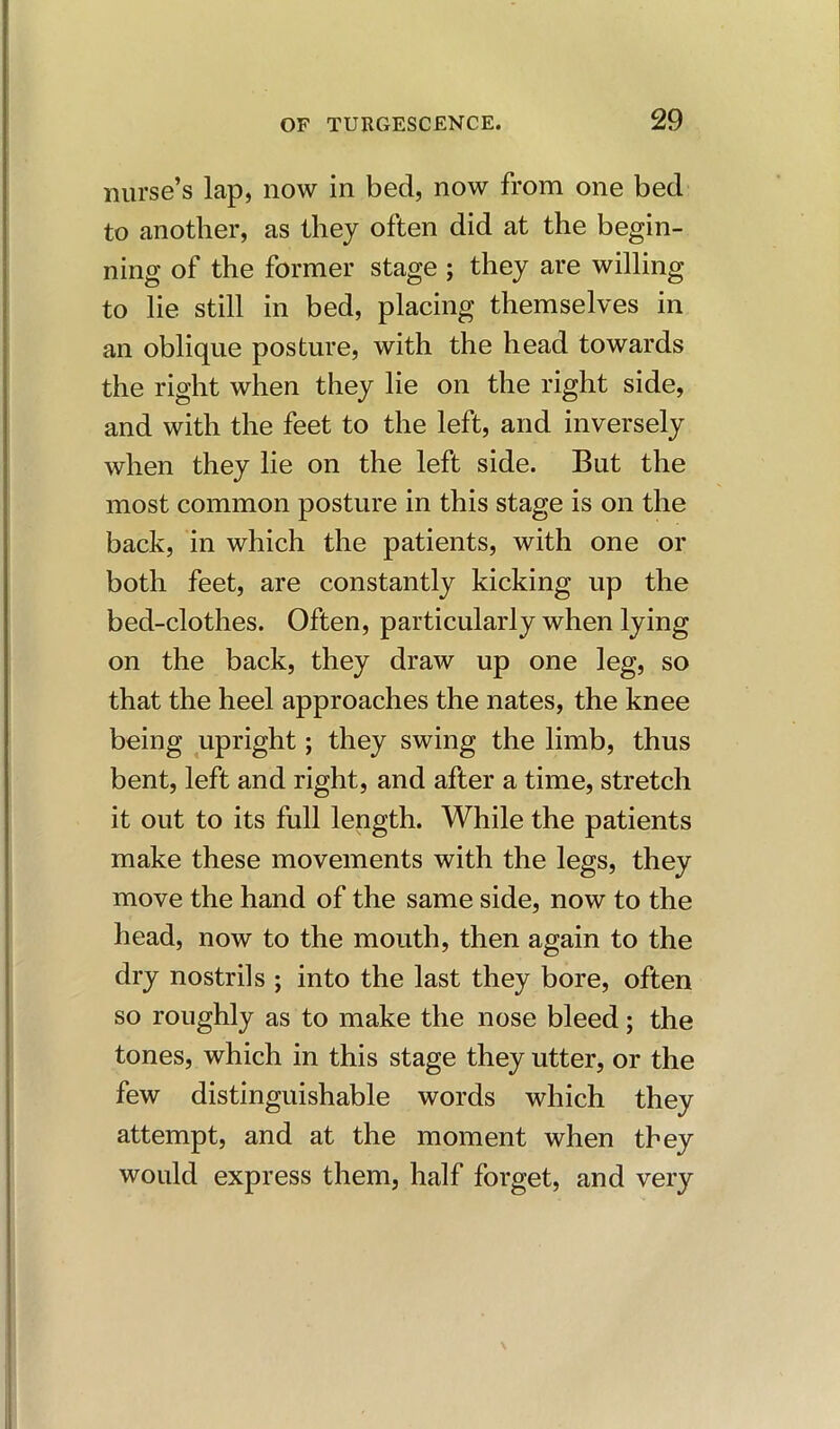 nurse’s lap, now in bed, now from one bed to another, as they often did at the begin- ning of the former stage ; they are willing to lie still in bed, placing themselves in an oblique posture, with the head towards the right when they lie on the right side, and with the feet to the left, and inversely when they lie on the left side. But the most common posture in this stage is on the back, in which the patients, with one or both feet, are constantly kicking up the bed-clothes. Often, particularly when lying on the back, they draw up one leg, so that the heel approaches the nates, the knee being upright; they swing the limb, thus bent, left and right, and after a time, stretch it out to its full length. While the patients make these movements with the legs, they move the hand of the same side, now to the head, now to the mouth, then again to the dry nostrils ; into the last they bore, often so roughly as to make the nose bleed; the tones, which in this stage they utter, or the few distinguishable words which they attempt, and at the moment when they would express them, half forget, and very