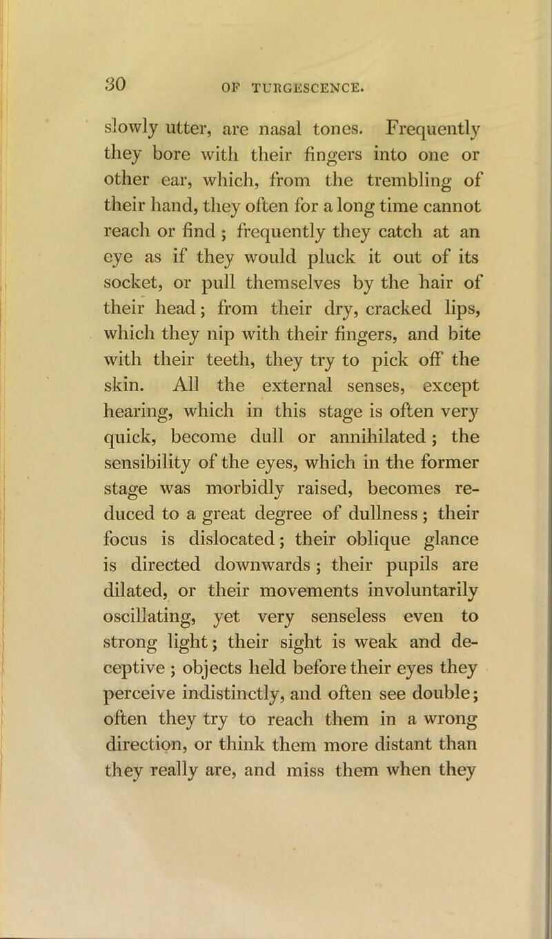 slowly utter, are nasal tones. Frequently they bore with their fingers into one or other ear, which, from the trembling of their hand, they often for a long time cannot reach or find ; frequently they catch at an eye as if they would pluck it out of its socket, or pull themselves by the hair of their head; from their dry, cracked lips, which they nip with their fingers, and bite with their teeth, they try to pick off the skin. All the external senses, except hearing, which in this stage is often ver}^ quick, become dull or annihilated; the sensibility of the eyes, which in the former stage was morbidly raised, becomes re- duced to a great degree of dullness; their focus is dislocated; their oblique glance is directed downwards; their pupils are dilated, or their movements involuntarily oscillating, yet very senseless even to strong light; their sight is weak and de- ceptive ; objects held before their eyes they perceive indistinctly, and often see double; often they try to reach them in a wrong- direction, or think them more distant than they really are, and miss them when they