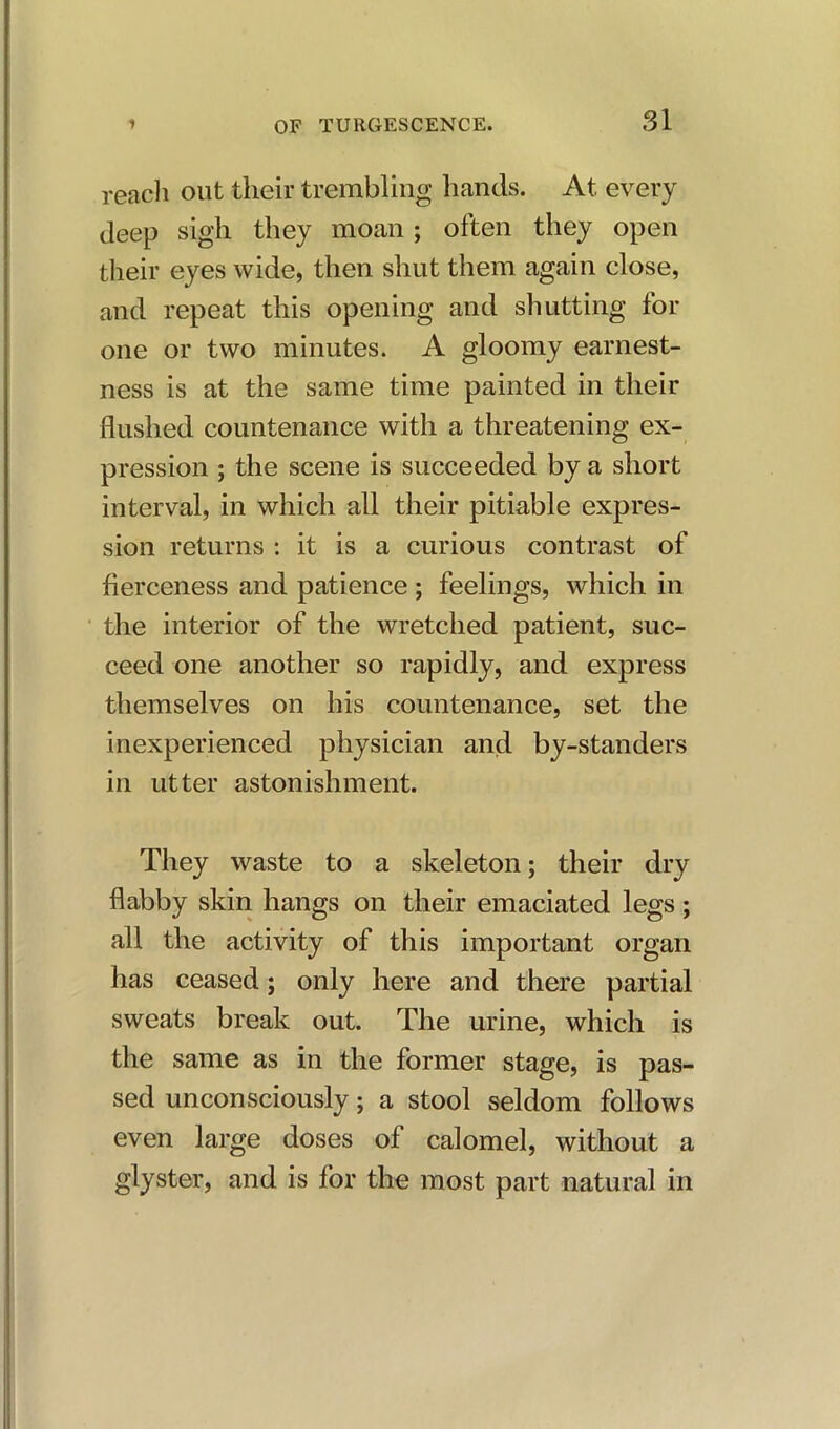 reach out their trembling hands. At every deep sigh they moan ; often they open their eyes wide, then shut them again close, and repeat this opening and shutting for one or two minutes. A gloomy earnest- ness is at the same time painted in their flushed countenance with a threatening ex- pression ; the scene is succeeded by a short interval, in which all their pitiable expres- sion returns : it is a curious contrast of fierceness and patience ; feelings, which in the interior of the wretched patient, suc- ceed one another so rapidly, and express themselves on his countenance, set the inexperienced physician and by-standers in utter astonishment. They waste to a skeleton; their dry flabby skin hangs on their emaciated legs; all the activity of this important organ has ceased; only here and there partial sweats break out. The urine, which is the same as in the former stage, is pas- sed unconsciously; a stool seldom follows even large doses of calomel, without a glyster, and is for the most part natural in
