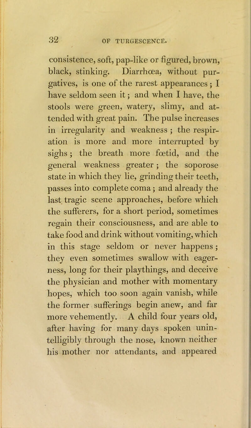 consistence, soft, pap-like or figured, brown, black, stinking. Diarrhoea, without pur- gatives, is one of the rarest appearances; I have seldom seen it; and when I have, the stools were green, watery, slimy, and at- tended with great pain. The pulse increases in irregularity and weakness ; the respir- ation is more and more interrupted by sighs; the breath more foetid, and the general weakness greater; the soporose state in which they lie, grinding their teeth, passes into complete coma; and already the last tragic scene approaches, before which the sufferers, for a short period, sometimes regain their consciousness, and are able to take food and drink without vomiting, which in this stage seldom or never happens; they even sometimes swallow with eager- ness, long for their playthings, and deceive the physician and mother with momentary hopes, which too soon again vanish, while the former sufferings begin anew, and far more vehemently. A child four years old, after having for many days spoken unin- telligibly through the nose, known neither his mother nor attendants, and appeared