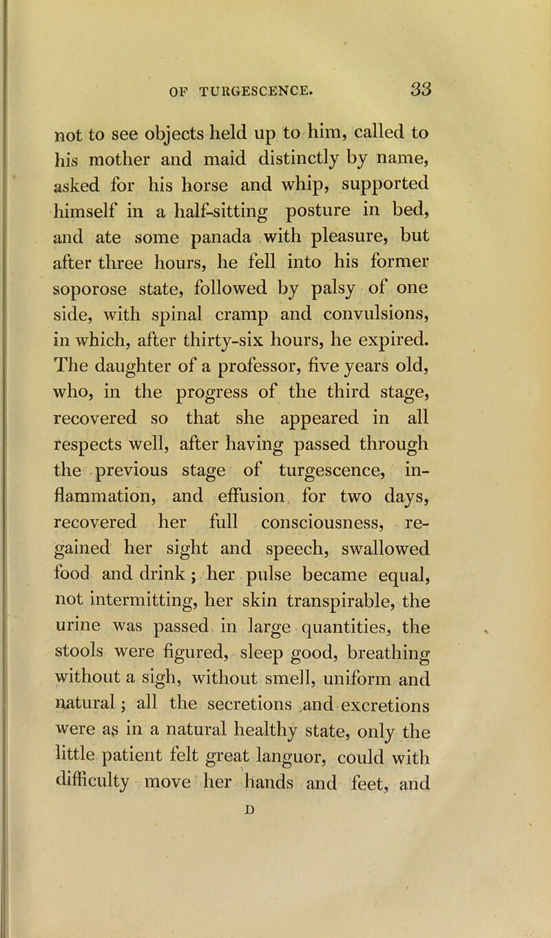 not to see objects held up to him, called to his mother and maid distinctly by name, asked for his horse and whip, supported himself in a half-sitting posture in bed, and ate some panada with pleasure, but after three hours, he fell into his former soporose state, followed by palsy of one side, with spinal cramp and convulsions, in which, after thirty-six hours, he expired. The daughter of a professor, five years old, who, in the progress of the third stage, recovered so that she appeared in all respects well, after having passed through the previous stage of turgescence, in- flammation, and effusion for two days, recovered her full consciousness, re- gained her sight and speech, swallowed food and drink ; her pulse became equal, not intermitting, her skin transpirable, the urine was passed in large quantities, the stools were figured, sleep good, breathing without a sigh, without smell, uniform and natural; all the secretions and excretions were as in a natural healthy state, only the little patient felt great languor, could with difficulty move her hands and feet, and D