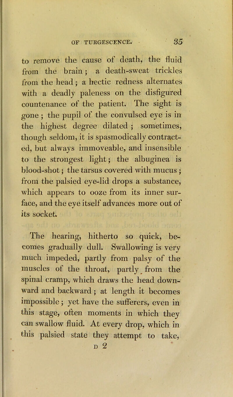 to remove the cause of death, the fluid from the brain; a death-sweat trickles from the head; a hectic redness alternates with a deadly paleness on the disfigured countenance of the patient. The sight is gone ; the pupil of the convulsed eye is in the highest degree dilated ; sometimes, though seldom, it is spasmodically contract- ed, but always immoveable, and insensible to the strongest light; the albuginea is blood-shot; the tarsus covered with mucus ; from the palsied eye-lid drops a substance, which appears to ooze from its inner sur- face, and the eye itself advances more out of its socket. The hearing, hitherto so quick, be- comes gradually dull. Swallowing is very much impeded, partly from palsy of the muscles of the throat, partly from the spinal cramp, which draws the head down- ward and backward; at length it becomes impossible; yet have the sufferers, even in this stage, often moments in which they can swallow fluid. At every drop, which in this palsied state they attempt to take, d 2