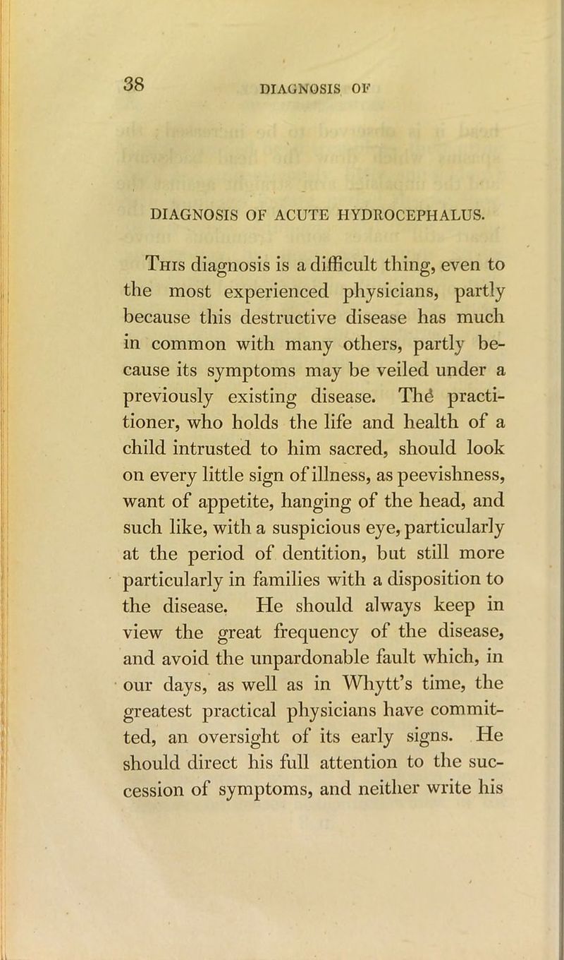 DIAGNOSIS OF ACUTE HYDROCEPHALUS. This diagnosis is a difficult thing, even to the most experienced physicians, partly because this destructive disease has much in common with many others, partly be- cause its symptoms may be veiled under a previously existing disease. Th£- practi- tioner, who holds the life and health of a child intrusted to him sacred, should look on every little sign of illness, as peevishness, want of appetite, hanging of the head, and such like, with a suspicious eye, particularly at the period of dentition, but still more particularly in families with a disposition to the disease. He should always keep in view the great frequency of the disease, and avoid the unpardonable fault which, in our days, as well as in Whytt’s time, the greatest practical physicians have commit- ted, an oversight of its early signs. He should direct his full attention to the suc- cession of symptoms, and neither write his
