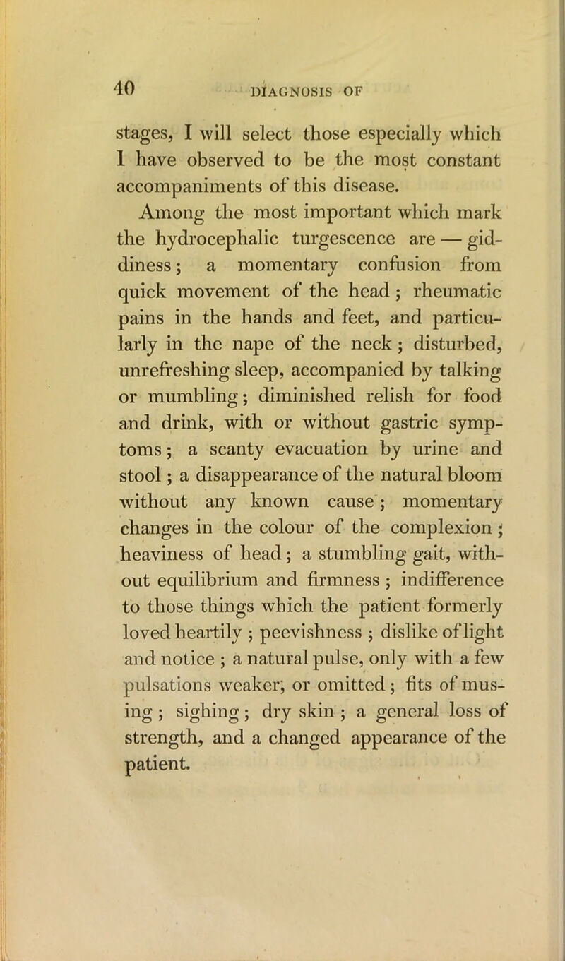 stages, I will select those especially which 1 have observed to be the most constant accompaniments of this disease. Among the most important which mark the hydrocephalic turgescence are — gid- diness ; a momentary confusion from quick movement of the head ; rheumatic pains in the hands and feet, and particu- larly in the nape of the neck; disturbed, unrefreshing sleep, accompanied by talking or mumbling; diminished relish for food and drink, with or without gastric symp- toms ; a scanty evacuation by urine and stool; a disappearance of the natural bloom without any known cause; momentary changes in the colour of the complexion j heaviness of head; a stumbling gait, with- out equilibrium and firmness ; indifference to those things which the patient formerly loved heartily ; peevishness ; dislike of light and notice ; a natural pulse, only with a few pulsations weaker', or omitted; fits of mus- ing ; sighing; dry skin ; a general loss of strength, and a changed appearance of the patient.