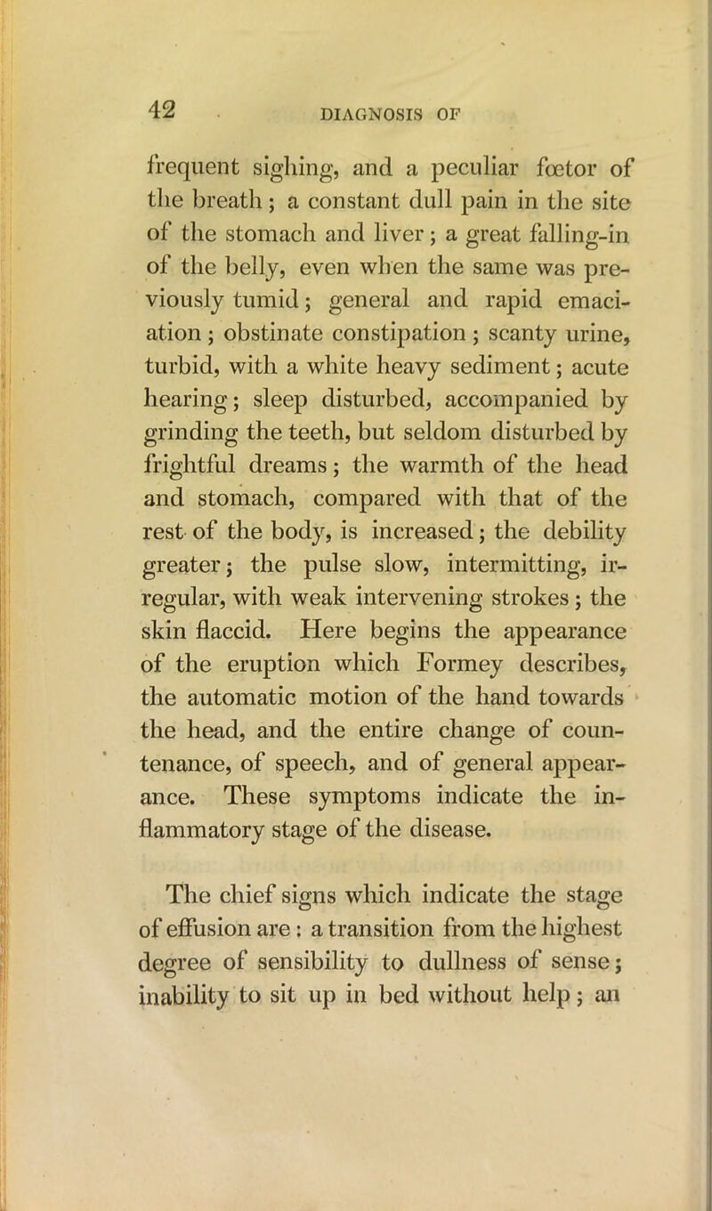 frequent sighing, and a peculiar fcetor of the breath; a constant dull pain in the site of the stomach and liver; a great falling-in of the belly, even when the same was pre- viously tumid; general and rapid emaci- ation ; obstinate constipation; scanty urine, turbid, with a white heavy sediment; acute hearing; sleep disturbed, accompanied by grinding the teeth, but seldom disturbed by frightful dreams; the warmth of the head and stomach, compared with that of the rest of the body, is increased; the debility greater; the pulse slow, intermitting, ir- regular, with weak intervening strokes; the skin flaccid. Here begins the appearance of the eruption which Formey describes, the automatic motion of the hand towards the head, and the entire change of coun- tenance, of speech, and of general appear- ance. These symptoms indicate the in- flammatory stage of the disease. The chief signs which indicate the stage of effusion are: a transition from the highest degree of sensibility to dullness of sense; inability to sit up in bed without help; an