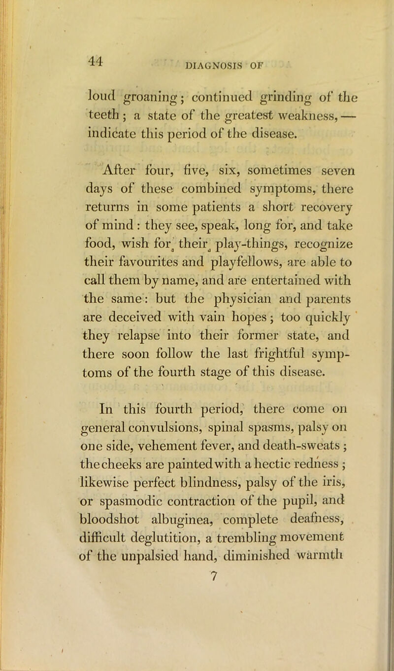 DIAGNOSIS OF loud groaning; continued grinding of the teeth ; a state of the greatest weakness, — indicate this period of the disease. After four, five, six, sometimes seven days of these combined symptoms, there returns in some patients a short recovery of mind : they see, speak, long for, and take food, wish fora theird play-things, recognize their favourites and playfellows, are able to call them by name, and are entertained with the same: but the physician and parents are deceived with vain hopes; too quickly they relapse into their former state, and there soon follow the last frightful symp- toms of the fourth stage of this disease. In this fourth period, there come on general convulsions, spinal spasms, palsy on one side, vehement fever, and death-sweats ; the cheeks are painted with a hectic redness ; likewise perfect blindness, palsy of the iris, or spasmodic contraction of the pupil, and bloodshot albuginea, complete deafness, difficult deglutition, a trembling movement of the unpalsied hand, diminished warmth ?