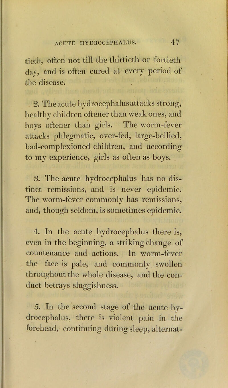 tietli, often not till the thirtieth or fortieth day, and is often cured at every period of the disease. 2. The acute hydrocephalus attacks strong, healthy children oftener than weak ones, and boys oftener than girls. The worm-fever attacks phlegmatic, over-fed, large-bellied, bad-complexioned children, and according to my experience, girls as often as boys. 3. The acute hydrocephalus has no dis- tinct remissions, and is never epidemic. The worm-fever commonly has remissions, and, though seldom, is sometimes epidemic. 4. In the acute hydrocephalus there is, even in the beginning, a striking change of countenance and actions. In worm-fever the face is pale, and commonly swollen throughout the whole disease, and the con- duct betrays sluggishness. 5. In the second stage of the acute hy- drocephalus, there is violent pain in the forehead, continuing during sleep, alternat-