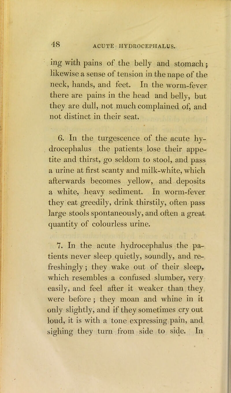 ing with pains of the belly and stomach; likewise a sense of tension in the nape of the neck, hands, and feet. In the worm-fever there are pains in the head and belly, but they are dull, not much complained of, and not distinct in their seat. 6. In the turgescence of the acute hy- drocephalus the patients lose their appe- tite and thirst, go seldom to stool, and pass a urine at first scanty and milk-white, which afterwards becomes yellow, and deposits a white, heavy sediment. In worm-fever they eat greedily, drink thirstily, often pass large stools spontaneously, and often a great quantity of colourless urine. 7. In the acute hydrocephalus the pa- tients never sleep quietly, soundly, and re- freshingly ; they wake out of their sleep, which resembles a confused slumber, very easily, and feel after it weaker than they were before ; they moan and whine in it only slightly, and if they sometimes cry out loud, it is with a tone expressing pain, and sighing they turn from side to side. In