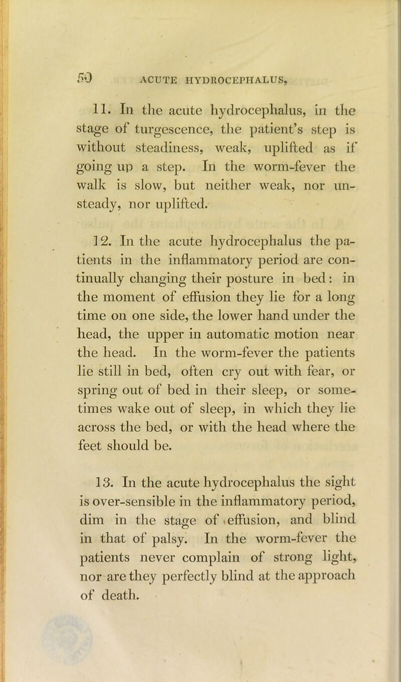 11. In the acute hydrocephalus, in the stage of turgescence, the patient’s step is without steadiness, weak, uplifted as if going up a step. In the worm-fever the walk is slow, but neither weak, nor un- steady, nor uplifted. 12. In the acute hydrocephalus the pa- tients in the inflammatory period are con- tinually changing their posture in bed: in the moment of effusion they lie for a long time on one side, the lower hand under the head, the upper in automatic motion near the head. In the worm-fever the patients lie still in bed, often cry out with fear, or spring out of bed in their sleep, or some- times wake out of sleep, in which they lie across the bed, or with the head where the feet should be. 13. In the acute hydrocephalus the sight is over-sensible in the inflammatory period, dim in the stage of < effusion, and blind in that of palsy. In the worm-fever the patients never complain of strong light, nor are they perfectly blind at the approach of death.