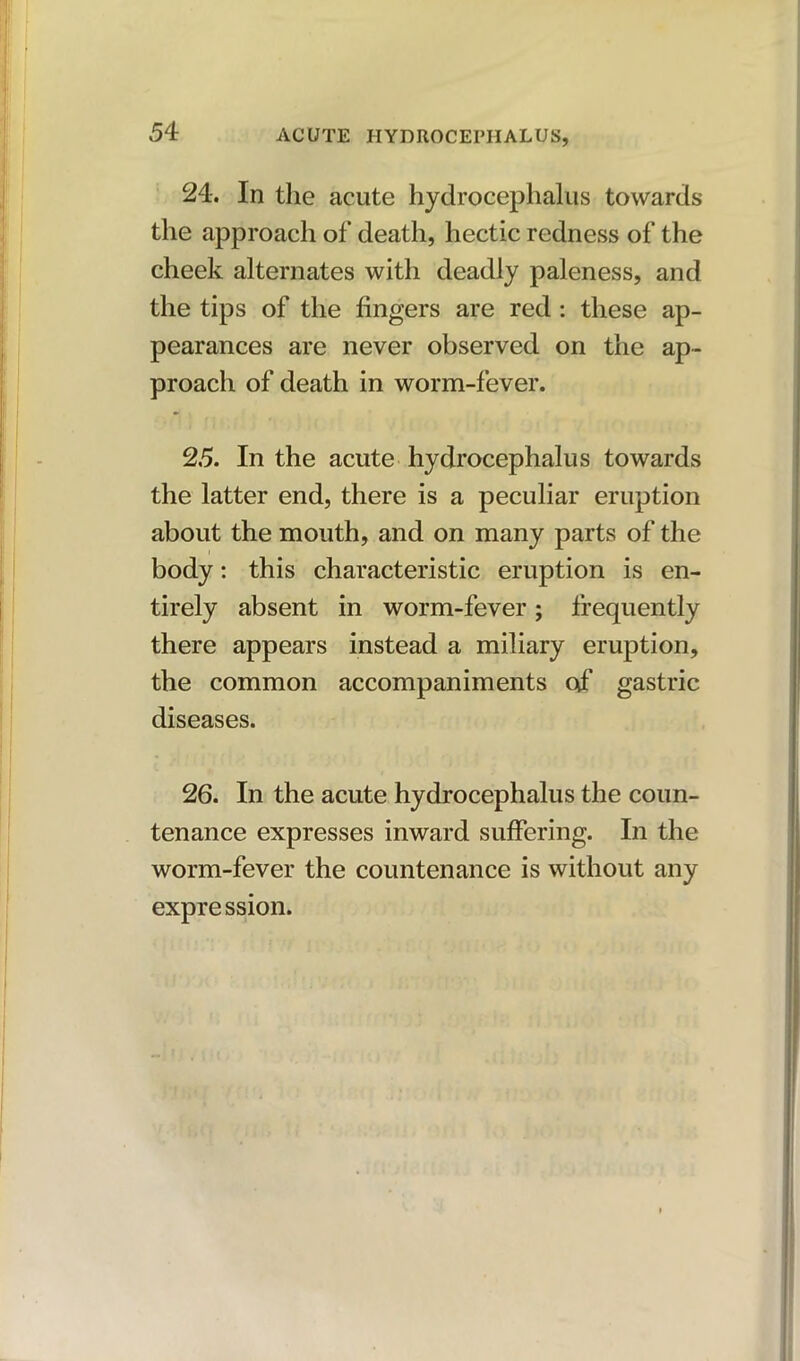 24. In the acute hydrocephalus towards the approach of death, hectic redness of the cheek alternates with deadly paleness, and the tips of the fingers are red: these ap- pearances are never observed on the ap- proach of death in worm-fever. 25. In the acute hydrocephalus towards the latter end, there is a peculiar eruption about the mouth, and on many parts of the body: this characteristic eruption is en- tirely absent in worm-fever; frequently there appears instead a miliary eruption, the common accompaniments of gastric diseases. 26. In the acute hydrocephalus the coun- tenance expresses inward suffering. In the worm-fever the countenance is without any expression.