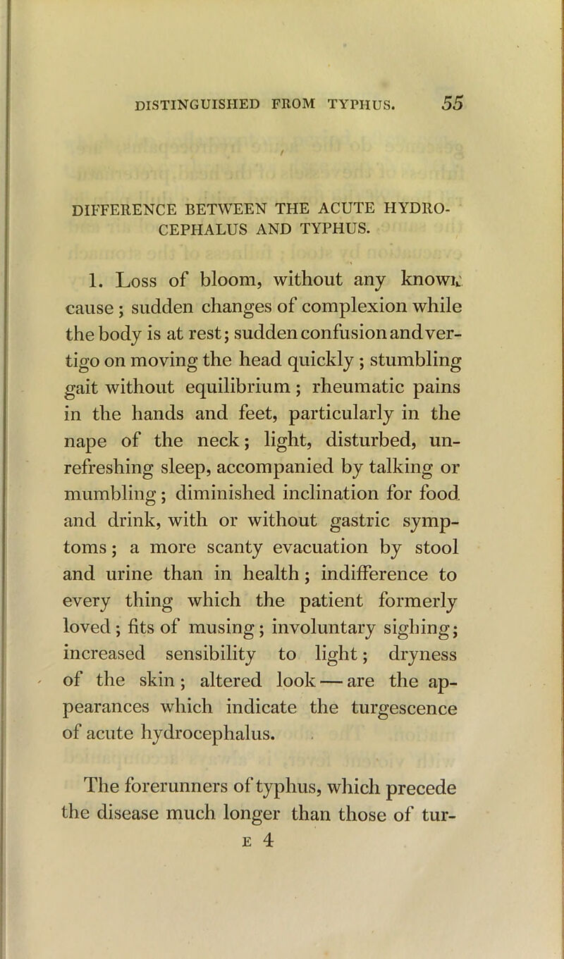 DIFFERENCE BETWEEN THE ACUTE PIYDRO- CEPHALUS AND TYPHUS. 1. Loss of bloom, without any knowu cause ; sudden changes of complexion while the body is at rest; sudden confusion and ver- tigo on moving the head quickly ; stumbling gait without equilibrium ; rheumatic pains in the hands and feet, particularly in the nape of the neck; light, disturbed, un- refreshing sleep, accompanied by talking or mumbling; diminished inclination for food and drink, with or without gastric symp- toms ; a more scanty evacuation by stool and urine than in health; indifference to every thing which the patient formerly loved; fits of musing; involuntary sighing; increased sensibility to light; dryness of the skin; altered look — are the ap- pearances which indicate the turgescence of acute hydrocephalus. The forerunners of typhus, which precede the disease much longer than those of tur-