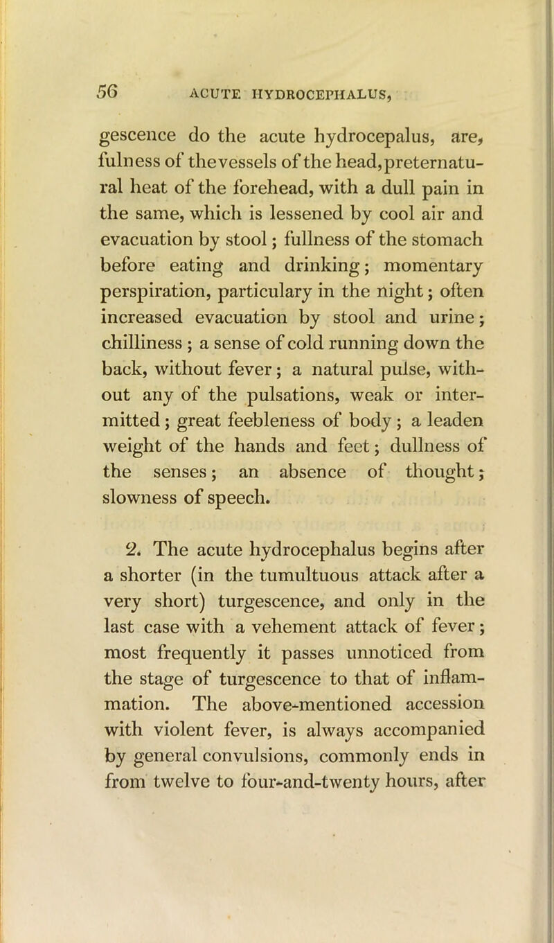 gescence do the acute hydrocepalus, are, fuln ess of the vessels of the head, preternatu- ral heat of the forehead, with a dull pain in the same, which is lessened by cool air and evacuation by stool; fullness of the stomach before eating and drinking; momentary perspiration, particulary in the night; often increased evacuation by stool and urine; chilliness ; a sense of cold running down the back, without fever; a natural pulse, with- out any of the pulsations, weak or inter- mitted ; great feebleness of body ; a leaden weight of the hands and feet; dullness of the senses; an absence of thought; slowness of speech. 2. The acute hydrocephalus begins after a shorter (in the tumultuous attack after a very short) turgescence, and only in the last case with a vehement attack of fever; most frequently it passes unnoticed from the stage of turgescence to that of inflam- mation. The above-mentioned accession with violent fever, is always accompanied by general convulsions, commonly ends in from twelve to four-and-twenty hours, after