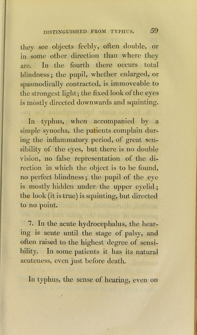 they see objects feebly, often double, or in some other direction than where they are. In the fourth there occurs total blindness; the pupil, whether enlarged, or spasmodically contracted, is immoveable to the strongest light; the fixed look of the eyes is mostly directed downwards and squinting. In typhus, when accompanied by a simple synocha, the patients complain dur- ing the inflammatory period, of great sen- sibility of the eyes, but there is no double vision, no false representation of the di- rection in which the object is to be found, no perfect blindness; the pupil of the eye is mostly hidden under the upper eyelid; the look (it is true) is squinting, but directed to no point. 7. In the acute hydrocephalus, the hear- ing is acute until the stage of palsy, and often raised to the highest degree of sensi- bility. In some patients it has its natural acuteness, even just before death. In typhus, the sense of hearing, even on