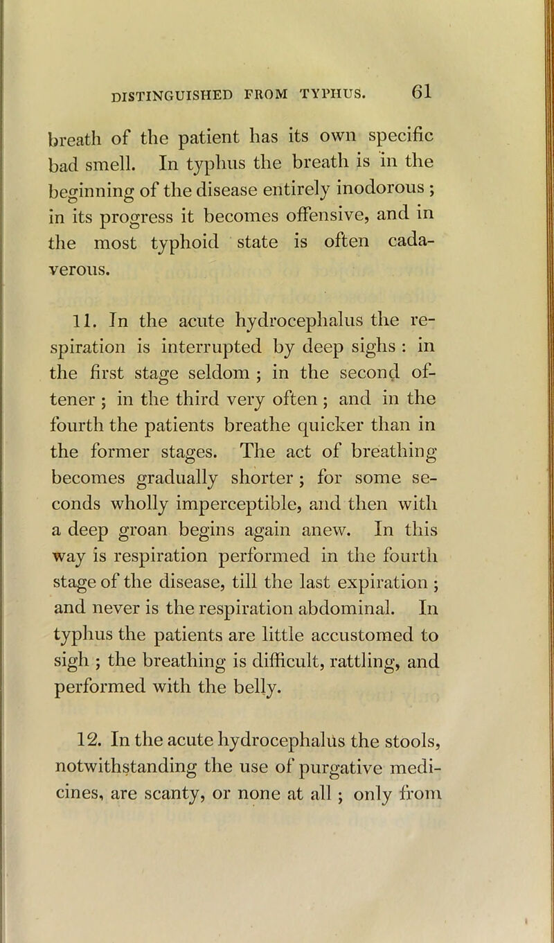 breath of the patient has its own specific bad smell. In typhus the breath is in the beginning of the disease entirely inodorous ; in its progress it becomes offensive, and in the most typhoid state is often cada- verous. 11. In the acute hydrocephalus the re- spiration is interrupted by deep sighs : in the first stage seldom ; in the second of- tener ; in the third very often ; and in the fourth the patients breathe quicker than in the former stages. The act of breathing becomes gradually shorter ; for some se- conds wholly imperceptible, and then with a deep groan begins again anew. In this way is respiration performed in the fourth stage of the disease, till the last expiration ; and never is the respiration abdominal. In typhus the patients are little accustomed to sigh ; the breathing is difficult, rattling, and performed with the belly. 12. In the acute hydrocephalus the stools, notwithstanding the use of purgative medi- cines, are scanty, or none at all; only from