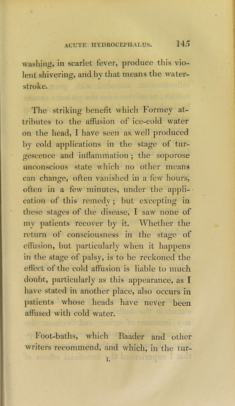 washing, in scarlet fever, produce this vio- lent shivering, and by that means the water- stroke. The striking benefit which Formey at- tributes to the affusion of ice-cold water on the head, I have seen as well produced by cold applications in the stage of tur- gescence and inflammation; the soporose unconscious state which no other means can change, often vanished in a few hours, often in a few minutes, under the appli- cation of this remedy; but excepting in these stages of the disease, I saw none of my patients recover by it. Whether the return of consciousness in the stage of effusion, but particularly when it happens in the stage of palsy, is to be reckoned the effect of the cold affusion is liable to much doubt, particularly as this appearance, as I have stated in another place, also occurs in patients whose heads have never been affused with cold water. Foot-baths, which Baader and other writers recommend, and which, in the tur- L