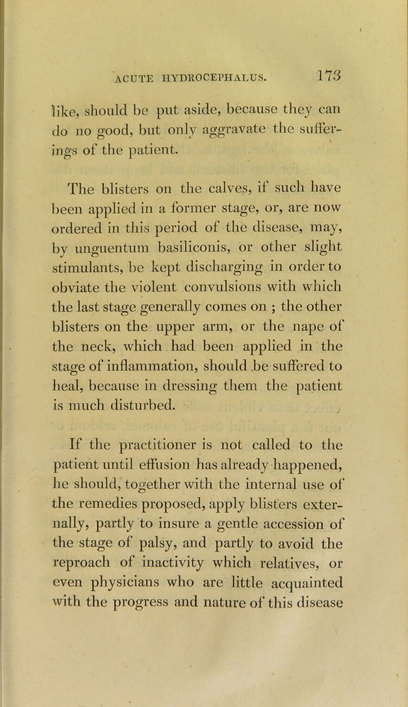 like, should be put aside, because they can do no good, but only aggravate the suffer- ings of the patient. The blisters on the calves, if such have been applied in a former stage, or, are now ordered in this period of the disease, may, by unguentum basiliconis, or other slight stimulants, be kept discharging in order to obviate the violent convulsions with which the last stage generally comes on ; the other blisters on the upper arm, or the nape of the neck, which had been applied in the stage of inflammation, should be suffered to heal, because in dressing them the patient is much disturbed. If the practitioner is not called to the patient until effusion has already happened, he should, together with the internal use of the remedies proposed, apply blisters exter- nally, partly to insure a gentle accession of the stage of palsy, and partly to avoid the reproach of inactivity which relatives, or even physicians who are little acquainted with the progress and nature of this disease