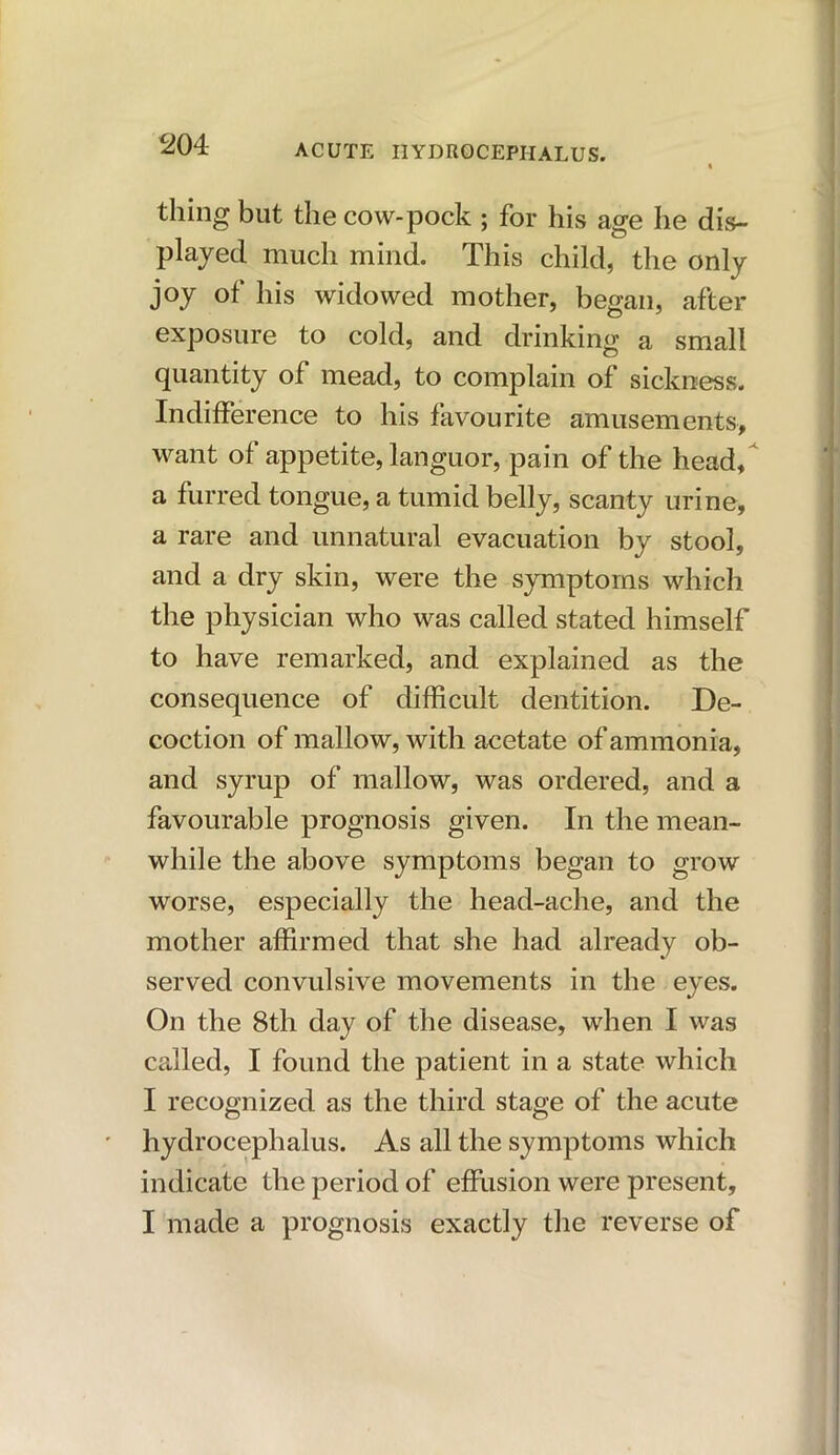 thing but the cow-pock ; for his age he dis- played much mind. This child, the only joy of his widowed mother, began, after exposure to cold, and drinking a small quantity of mead, to complain of sickness. Indifference to his favourite amusements, want of appetite, languor, pain of the head, a furred tongue, a tumid belly, scanty urine, a rare and unnatural evacuation by stool, and a dry skin, were the symptoms which the physician who was called stated himself to have remarked, and explained as the consequence of difficult dentition. De- coction of mallow, with acetate of ammonia, and syrup of mallow, was ordered, and a favourable prognosis given. In the mean- while the above symptoms began to grow worse, especially the head-ache, and the mother affirmed that she had already ob- served convulsive movements in the eyes. On the 8th day of the disease, when I was called, I found the patient in a state which I recognized as the third stage of the acute hydrocephalus. As all the symptoms which indicate the period of effusion were present, I made a prognosis exactly the reverse of