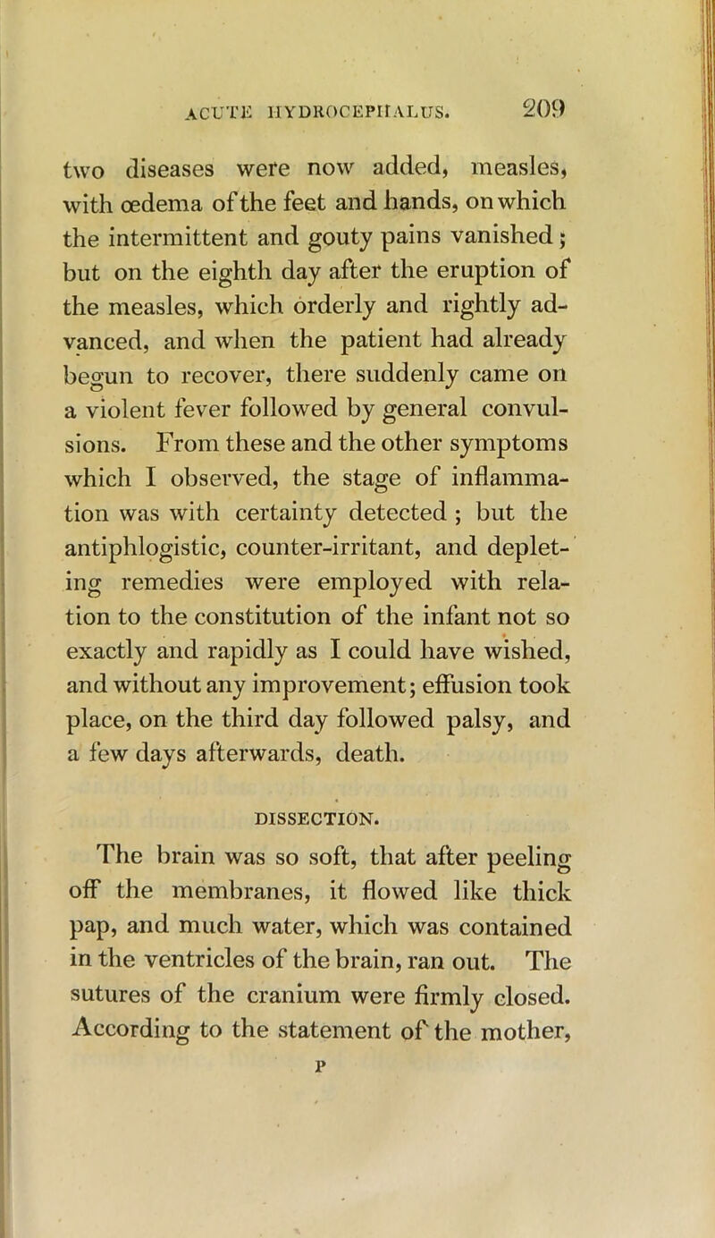 two diseases were now added, measles, with oedema of the feet and hands, on which the intermittent and gouty pains vanished; but on the eighth day after the eruption of the measles, which orderly and rightly ad- vanced, and when the patient had already begun to recover, there suddenly came on a violent fever followed by general convul- sions. From these and the other symptoms which I observed, the stage of inflamma- tion was with certainty detected ; but the antiphlogistic, counter-irritant, and deplet- ing remedies were employed with rela- tion to the constitution of the infant not so exactly and rapidly as I could have wished, and without any improvement; effusion took place, on the third day followed palsy, and a few days afterwards, death. DISSECTION. The brain was so soft, that after peeling off the membranes, it flowed like thick pap, and much water, which was contained in the ventricles of the brain, ran out. The sutures of the cranium were firmly closed. According to the statement of the mother, p