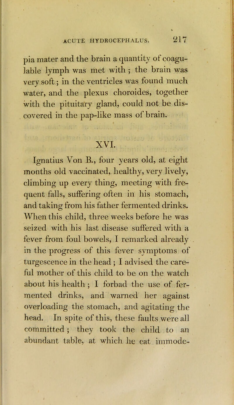 pia mater and the brain a quantity ofcoagu- lable lymph was met with ; the brain was very soft; in the ventricles was found much water, and the plexus choroides, together with the pituitary gland, could not be dis- covered in the pap-like mass of brain. XVI. Ignatius Von B., four years old, at eight months old vaccinated, healthy, very lively, climbing up every thing, meeting with fre- quent falls, suffering often in his stomach, and taking from his father fermented drinks. When this child, three weeks before he was seized with his last disease suffered with a fever from foul bowels, I remarked already in the progress of this fever symptoms of turgescence in the head ; I advised the care- ful mother of this child to be on the watch about his health ; I forbad the use of fer- mented drinks, and warned her against overloading the stomach, and agitating the head. In spite of this, these faults were all committed; they took the child to an abundant table, at which he eat iminode-