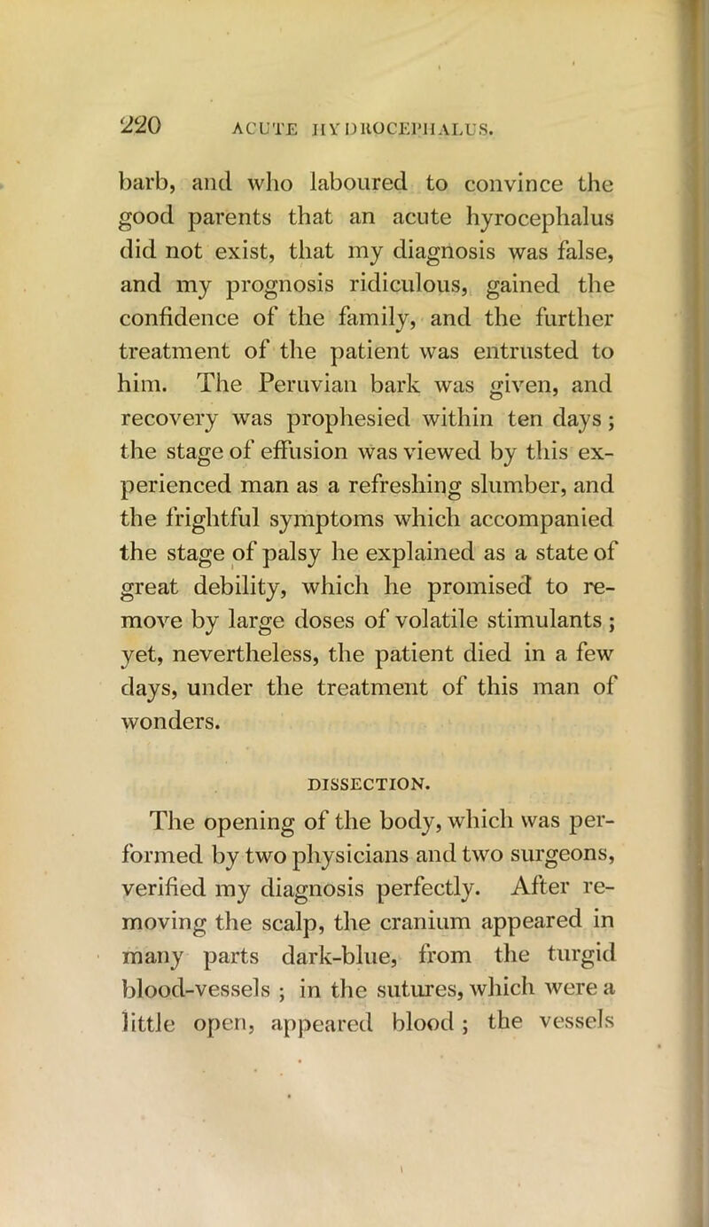 barb, and who laboured to convince the good parents that an acute hyrocephalus did not exist, that my diagnosis was false, and my prognosis ridiculous, gained the confidence of the family, and the further treatment of the patient was entrusted to him. The Peruvian bark was given, and recovery was prophesied within ten days; the stage of effusion was viewed by this ex- perienced man as a refreshing slumber, and the frightful symptoms which accompanied the stage of palsy he explained as a state of great debility, which he promised to re- move by large doses of volatile stimulants ; yet, nevertheless, the patient died in a few days, under the treatment of this man of wonders. DISSECTION. The opening of the body, which was per- formed by two physicians and two surgeons, verified my diagnosis perfectly. After re- moving the scalp, the cranium appeared in many parts dark-blue, from the turgid blood-vessels ; in the sutures, which were a little open, appeared blood ; the vessels