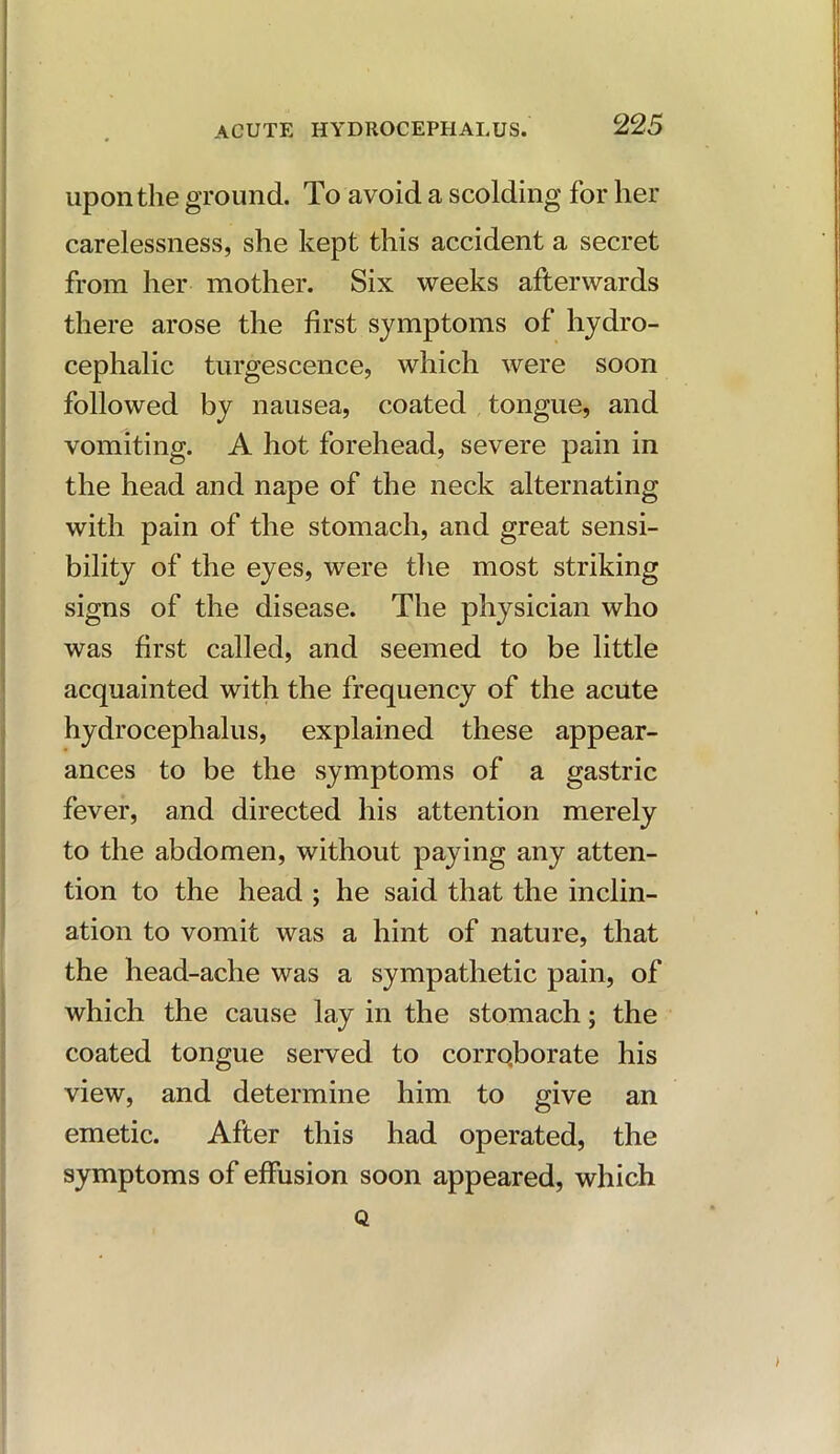 upon the ground. To avoid a scolding for her carelessness, she kept this accident a secret from her mother. Six weeks afterwards there arose the first symptoms of hydro- cephalic turgescence, which were soon followed by nausea, coated tongue, and vomiting. A hot forehead, severe pain in the head and nape of the neck alternating with pain of the stomach, and great sensi- bility of the eyes, were the most striking signs of the disease. The physician who was first called, and seemed to be little acquainted with the frequency of the acute hydrocephalus, explained these appear- ances to be the symptoms of a gastric fever, and directed his attention merely to the abdomen, without paying any atten- tion to the head ; he said that the inclin- ation to vomit was a hint of nature, that the head-ache was a sympathetic pain, of which the cause lay in the stomach; the coated tongue served to corrqborate his view, and determine him to give an emetic. After this had operated, the symptoms of effusion soon appeared, which Q