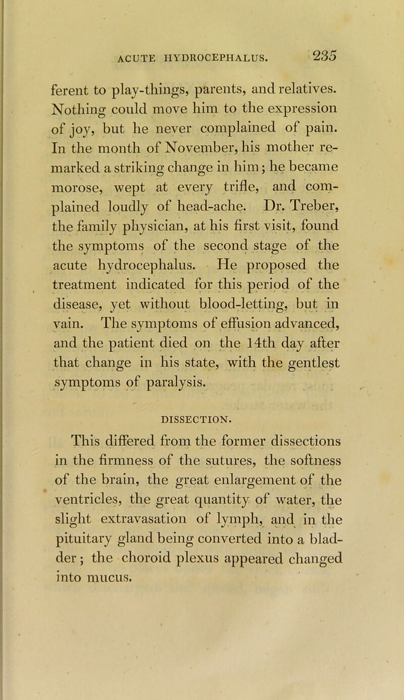 ferent to play-things, parents, and relatives. Nothing could move him to the expression of joy, but he never complained of pain. In the month of November, his mother re- marked a striking change in him; he became morose, wept at every trifle, and com- plained loudly of head-ache. Dr. Treber, the family physician, at his first visit, found the symptoms of the second stage of the acute hydrocephalus. He proposed the treatment indicated for this period of the disease, yet without blood-letting, but in vain. The symptoms of effusion advanced, and the patient died on the 14th day after that change in his state, with the gentlest symptoms of paralysis. DISSECTION. This differed from the former dissections in the firmness of the sutures, the softness of the brain, the great enlargement of the ventricles, the great quantity of water, the slight extravasation of lymph, and in the pituitary gland being converted into a blad- der ; the choroid plexus appeared changed into mucus.