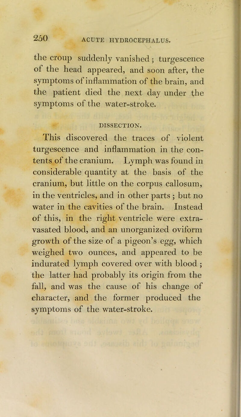 the croup suddenly vanished; turgescence of the head appeared, and soon after, the symptoms of inflammation of the brain, and the patient died the next day under the symptoms of the water-stroke. DISSECTION. This discovered the traces of violent turgescence and inflammation in the con- tents of the cranium. Lymph was found in considerable quantity at the basis of the cranium, but little on the corpus callosum, in the ventricles, and in other parts ; but no water in the cavities of the brain. Instead of this, in the right ventricle were extra- vasated blood, and an unorganized oviform growth of the size of a pigeon’s egg, which weighed two ounces, and appeared to be indurated lymph covered over with blood ; the latter had probably its origin from the fall, and was the cause of his change of character, and the former produced the symptoms of the water-stroke.