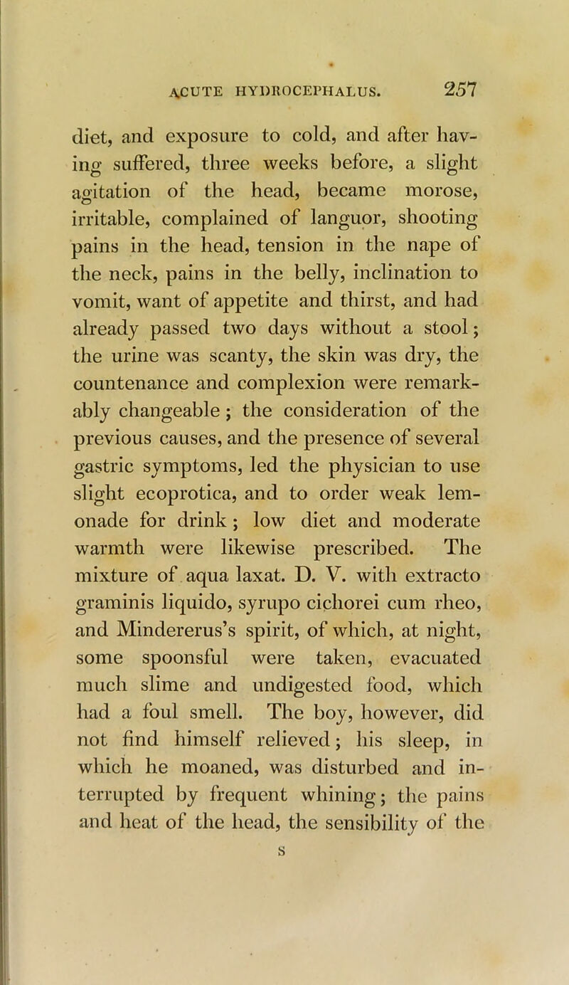 diet, and exposure to cold, and after hav- ing suffered, three weeks before, a slight agitation of the head, became morose, irritable, complained of languor, shooting pains in the head, tension in the nape of the neck, pains in the belly, inclination to vomit, want of appetite and thirst, and had already passed two days without a stool; the urine was scanty, the skin was dry, the countenance and complexion were remark- ably changeable ; the consideration of the previous causes, and the presence of several gastric symptoms, led the physician to use slight ecoprotica, and to order weak lem- onade for drink ; low diet and moderate warmth were likewise prescribed. The mixture of aqua laxat. D. V. with extracto graminis liquido, syrupo cichorei cum rheo, and Mindererus’s spirit, of which, at night, some spoonsful were taken, evacuated much slime and undigested food, which had a foul smell. The boy, however, did not find himself relieved; his sleep, in which he moaned, was disturbed and in- terrupted by frequent whining; the pains and heat of the head, the sensibility of the