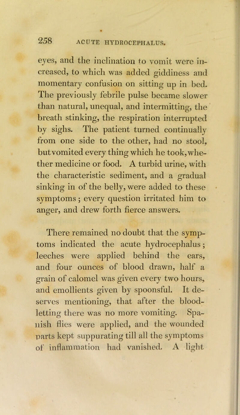 eyes, and the inclination to vomit were in- creased, to which was added giddiness and momentary confusion on sitting up in bed. The previously febrile pulse became slower than natural, unequal, and intermitting, the breath stinking, the respiration interrupted by sighs. The patient turned continually from one side to the other, had no stool, but vomited every thing which he took, whe- ther medicine or food. A turbid urine, with the characteristic sediment, and a gradual sinking in of the belly, were added to these symptoms; every question irritated him to anger, and drew forth fierce answers. There remained no doubt that the symp- toms indicated the acute hydrocephalus; leeches were applied behind the ears, and four ounces of blood drawn, half a grain of calomel was given every two hours, and emollients given by spoonsful. It de- serves mentioning, that after the blood- letting there was no more vomiting. Spa- nish flies were applied, and the wounded parts kept suppurating till all the symptoms of inflammation had vanished. A light