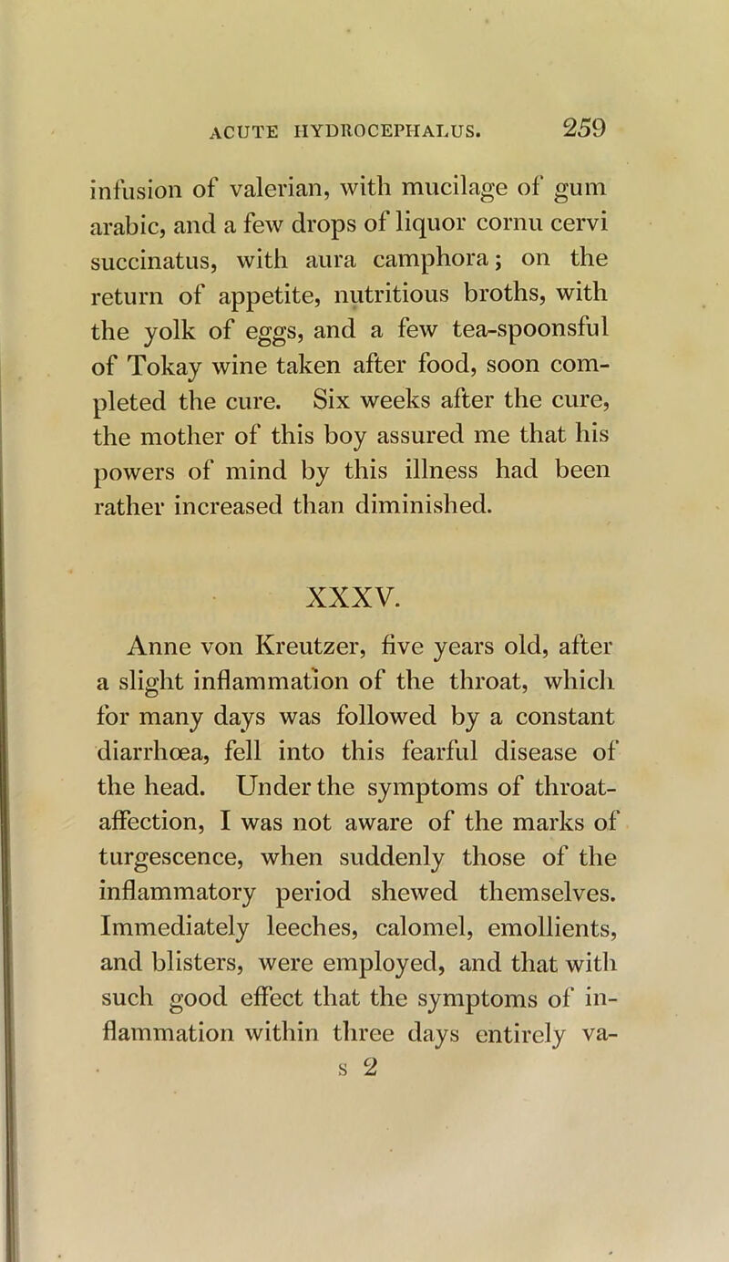 infusion of valerian, with mucilage of gum arabic, and a few drops of liquor cornu cervi succinatus, with aura camphora; on the return of appetite, nutritious broths, with the yolk of eggs, and a few tea-spoonsful of Tokay wine taken after food, soon com- pleted the cure. Six weeks after the cure, the mother of this boy assured me that his powers of mind by this illness had been rather increased than diminished. XXXV. Anne von Kreutzer, five years old, after a slight inflammation of the throat, which for many days was followed by a constant diarrhoea, fell into this fearful disease of the head. Under the symptoms of throat- affection, I was not aware of the marks of turgescence, when suddenly those of the inflammatory period shewed themselves. Immediately leeches, calomel, emollients, and blisters, were employed, and that with such good effect that the symptoms of in- flammation within three days entirely va- s 2