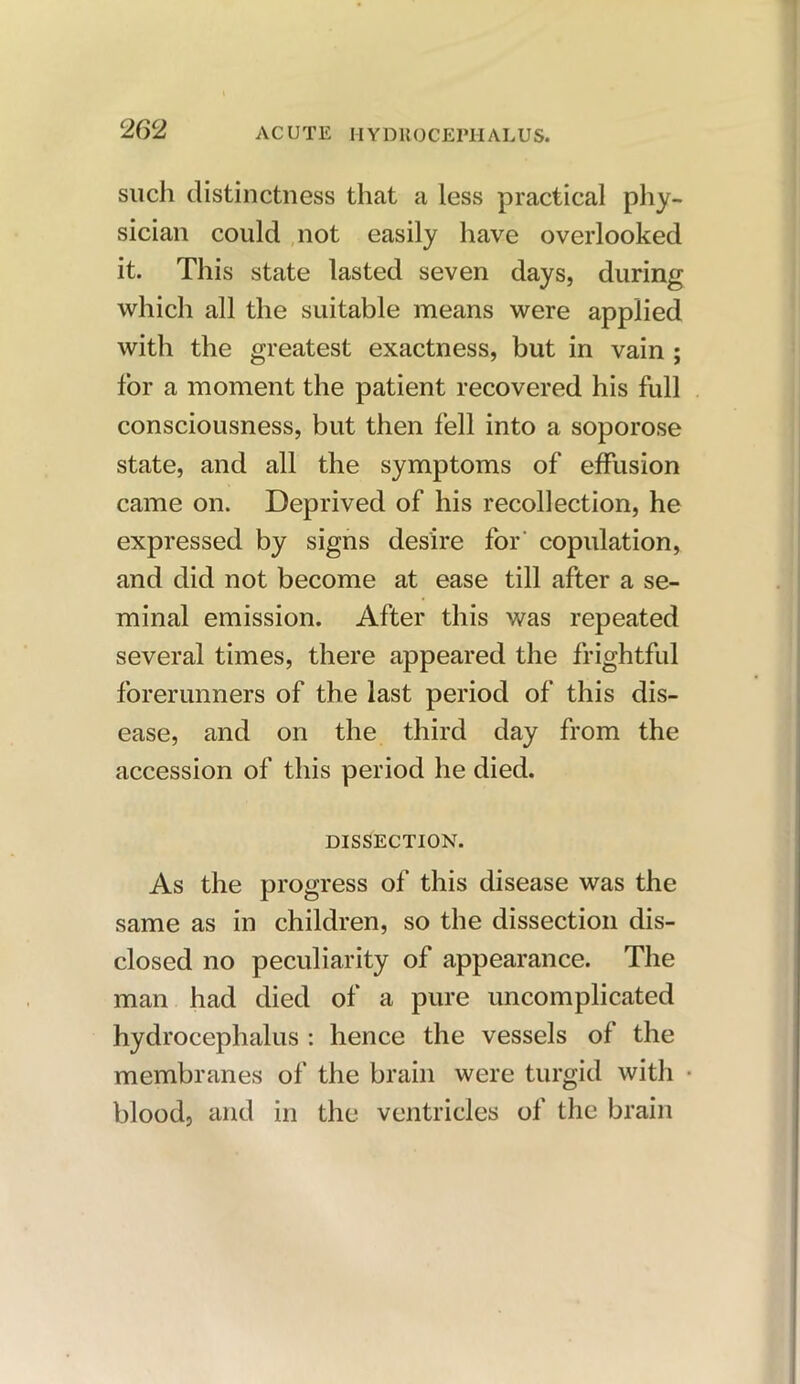 such distinctness that a less practical phy- sician could not easily have overlooked it. This state lasted seven days, during which all the suitable means were applied with the greatest exactness, but in vain ; for a moment the patient recovered his full consciousness, but then fell into a soporose state, and all the symptoms of effusion came on. Deprived of his recollection, he expressed by signs desire for' copulation, and did not become at ease till after a se- minal emission. After this was repeated several times, there appeared the frightful forerunners of the last period of this dis- ease, and on the third day from the accession of this period he died. DISSECTION. As the progress of this disease was the same as in children, so the dissection dis- closed no peculiarity of appearance. The man had died of a pure uncomplicated hydrocephalus : hence the vessels of the membranes of the brain were turgid with blood, and in the ventricles of the brain