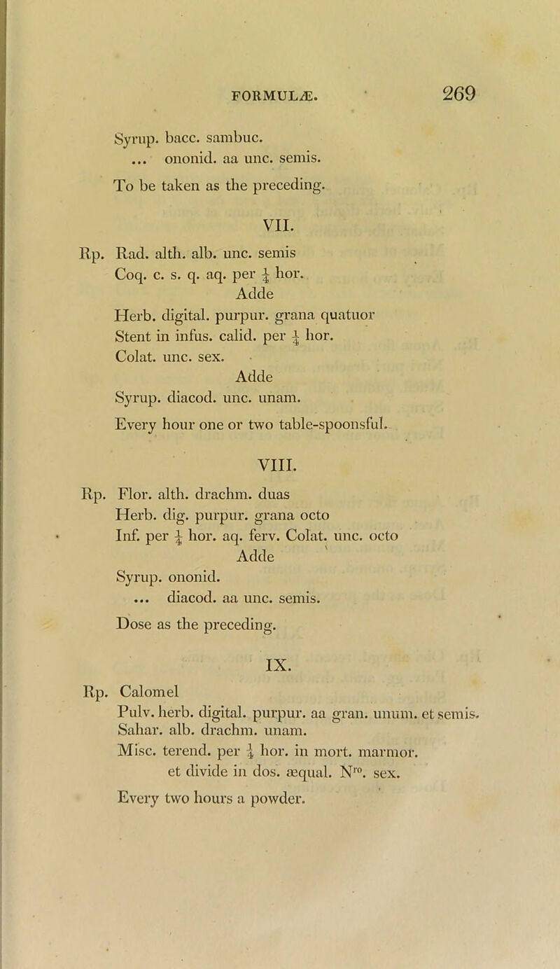 Syrup, bacc. sambuc. ... ononid. aa unc. semis. To be taken as the preceding. VII. Rad. altli. alb. unc. semis Coq. c. s. q. aq. per | hor. Adde Herb, digital, purpur. grana quatuor Stent in infus. calid. per i hor. Colat. unc. sex. Adde Syrup, diacod. unc. unam. Every hour one or two table-spoonsful. VIII. Flor. alth. drachm, duas Herb. dig. purpur. grana octo Inf. per i hor. aq. ferv. Colat. unc. octo Adde Syrup, ononid. ... diacod. aa unc. semis. Dose as the preceding. IX. Calomel Pulv. herb, digital, purpur. aa gran. unum. et semis. Saliar. alb. drachm, unam. Misc. terend. per ^ hor. in mort. marmor. et divide in dos. aequal. N1'0. Every two hours a powder. sex.