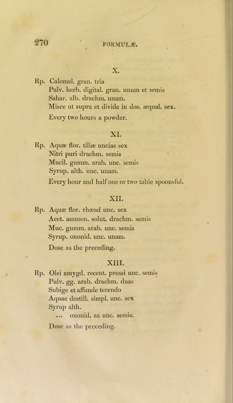 X. lip. Calomel, gran, tria Pulv. herb, digital, gran, unum et semis Sahar. alb. drachm, unam. Misce ut supra et divide in dos. oequal. sex. Every two hours a powder. XI. Rp. Aquae flor. tiliae uncias sex Nitri puri drachm, semis Mucil. gumm. arab. unc. semis Syrup, alth. unc. unam. Every hour and half one or two table spoonsful XII. Rp. Aquae flor. rhaead unc. sex Acet. ammon. solut. drachm, semis Muc. gumm. arab. unc. semis Syrup, ononid. unc. unam. Dose as the preceding. XIII. Rp. Olei amygd. recent, pressi unc. semis Pulv. gg. arab. drachm, duas Subige et affunde terendo Aquae destill, simpl. unc. sex Syrup alth. ... ononid. aa unc. semis.