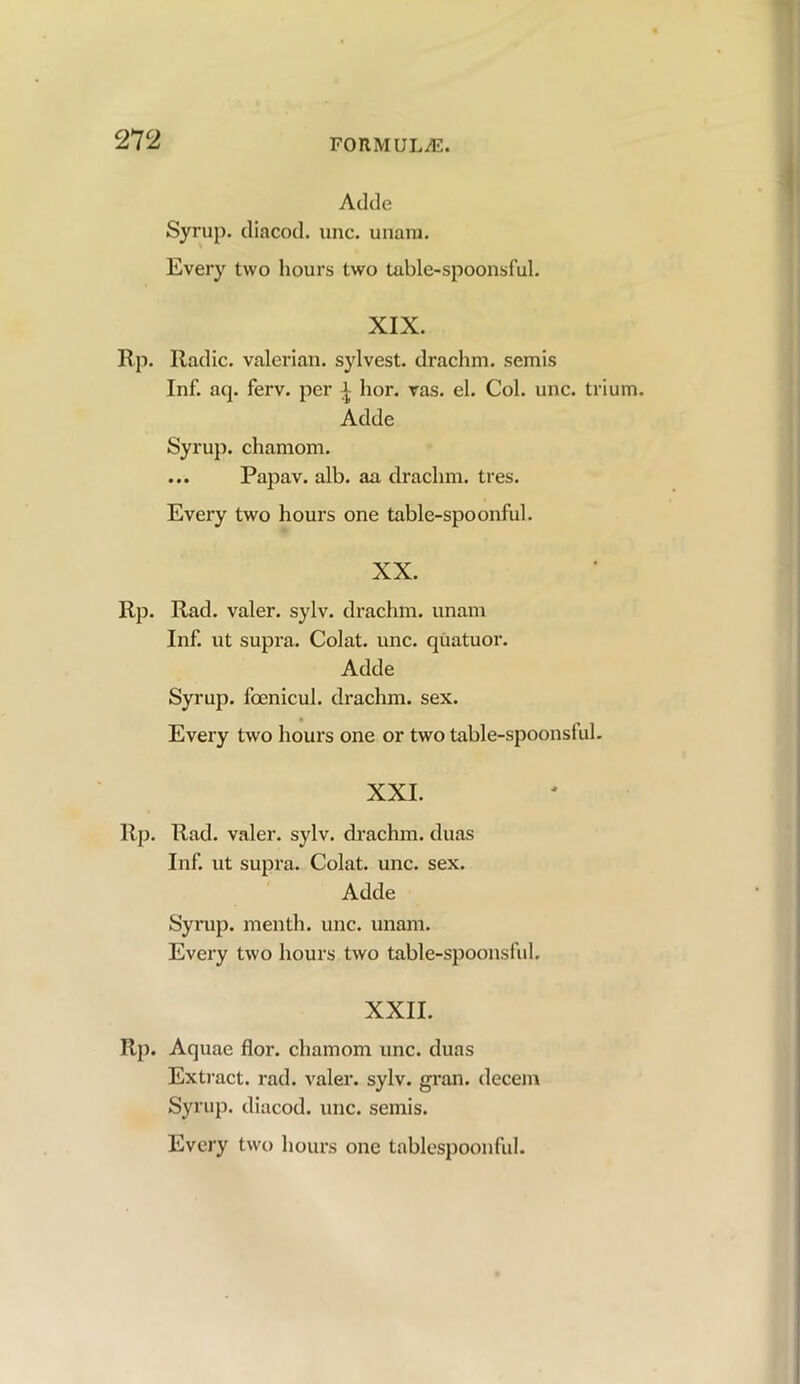 Adde Syrup, diacod. unc. unara. Every two hours two table-spoonsful. XIX. Rp. Radic. valerian, sylvest. drachm, semis Inf. aq. ferv. per i hor. vas. el. Col. unc. trium. Adde Syrup, chamom. ... Papav. alb. aa drachm, tres. Every two hours one table-spoonful. XX. Rp. Rad. valer. sylv. drachm, unam Inf. ut supra. Colat. unc. quatuor. Adde Syrup, foenicul. drachm, sex. Every two hours one or two table-spoonsful. XXI. Rp. Rad. valer. sylv. drachm, duas Inf. ut supra. Colat. unc. sex. Adde Syrup, men th. unc. unam. Every two hours two table-spoonsful. XXII. Rp. Aquae flor. chamom unc. duas Extract, rad. valer. sylv. gran, decern Syrup, diacod. unc. semis.