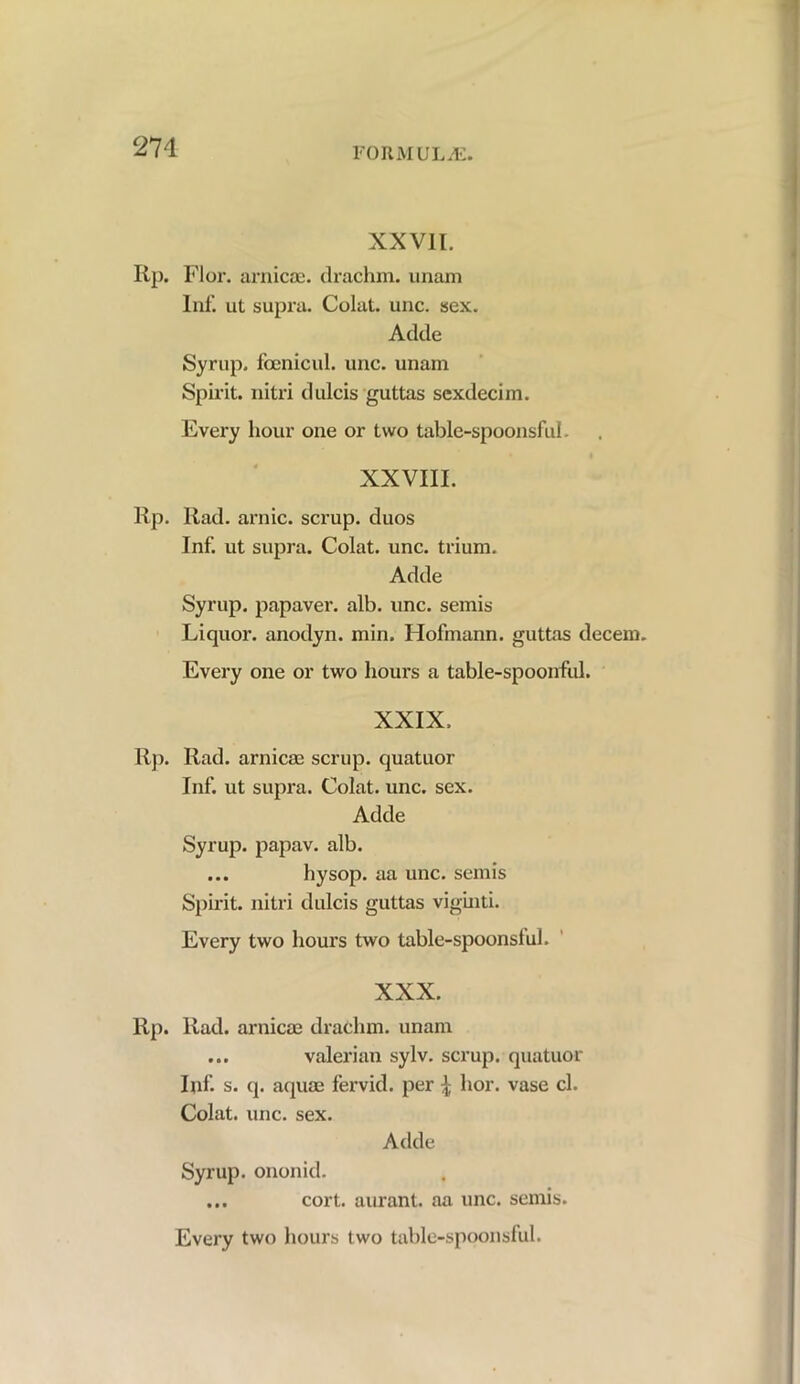 XXVII. Ilp. Flor. arnicae. drachm, unam Inf. ut supra. Colat. unc. sex. Adde Syrup, fcenicul. unc. unam Spirit, nitri dulcis guttas sexdecim. Every hour one or two table-spoonsful. XXVIII. Rp. Rad. arnic. scrup. duos Inf. ut supra. Colat. unc. trium. Adde Syrup, papaver. alb. unc. semis Liquor, anodyn. min. Hofmann, guttas decent. Every one or two hours a table-spoonful. XXIX. Rp. Rad. arnicae scrup. quatuor Inf. ut supra. Colat. unc. sex. Adde Syrup, papav. alb. ... hysop. aa unc. semis Spirit, nitri dulcis guttas viginti. Every two hours two table-spoonslul. XXX. Rp. Rad. arnicae drachm, unam ... valerian sylv. scrup. quatuor Inf. s. q. aquae fervid, per \ hor. vase cl. Colat. unc. sex. Adde Syrup, ononid. ... cort. aurant. aa unc. semis.